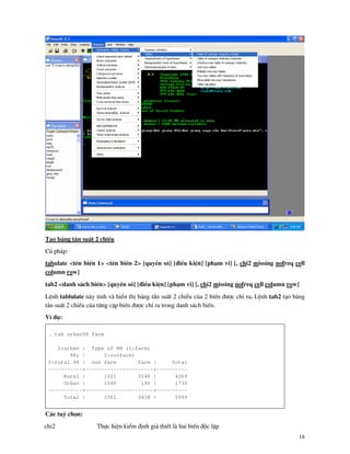 18
T¹o b¶ng tÇn suÊt 2 chiÒu
Có ph¸p:
tabulate <tªn biÕn 1> <tªn biÕn 2> [quyÒn sè] [®iÒu kiÖn] [ph¹m vi] [, chi2 missing nofreq cell
column row]
tab2 <danh s¸ch biÕn> [quyÒn sè] [®iÒu kiÖn] [ph¹m vi] [, chi2 missing nofreq cell column row]
LÖnh tablulate n y tÝnh v hiÓn thÞ b¶ng tÇn suÊt 2 chiÒu cña 2 biÕn ®−îc chØ ra. LÖnh tab2 t¹o b¶ng
tÇn suÊt 2 chiÒu cña tõng cÆp biÕn ®−îc chØ ra trong danh s¸ch biÕn.
VÝ dô:
. tab urban98 farm
1:urban | Type of HH (1:farm;
98; | 0:nonfarm)
0:rural 98 | non farm farm | Total
-----------+----------------------+----------
Rural | 1021 3248 | 4269
Urban | 1540 190 | 1730
-----------+----------------------+----------
Total | 2561 3438 | 5999
C¸c tuú chän:
chi2 Thùc hiÖn kiÓm ®Þnh gi¶ thiÕt l hai biÕn ®éc lËp
 
