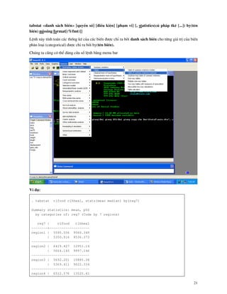 21
tabstat <danh s¸ch biÕn> [quyÒn sè] [®iÒu kiÖn] [ph¹m vi] [, statistics(có ph¸p tkª [...]) by(tªn
biÕn) missing format[(%fmt)]]
LÖnh n y tÝnh to¸n c¸c thèng kª cña c¸c biÕn ®−îc chØ ra bëi danh s¸ch biÕn cho tõng gi¸ trÞ cña biÕn
ph©n lo¹i (categorical) ®−îc chØ ra bëi by(tªn biÕn).
Chóng ta còng cã thÓ dïng cöa sæ lÖnh b»ng menu bar
VÝ dô:
. tabstat rlfood rlhhex1, stats(mean median) by(reg7)
Summary statistics: mean, p50
by categories of: reg7 (Code by 7 regions)
reg7 | rlfood rlhhex1
--------+--------------------
region1 | 5595.556 9560.349
| 5350.916 8536.373
-----------------------------
region2 | 6419.427 12951.14
| 5664.145 9997.146
-----------------------------
region3 | 5692.201 10885.38
| 5369.411 9022.334
-----------------------------
region4 | 6512.576 13525.41
 