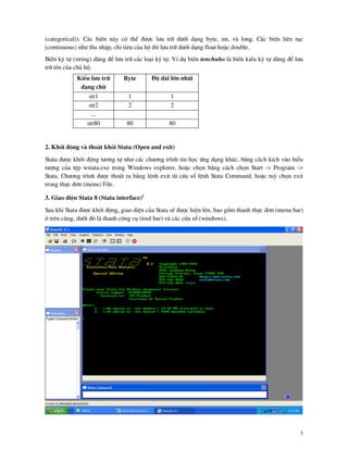 3
(categorical)). C¸c biÕn n y cã thÓ ®−îc l−u tr÷ d−íi d¹ng byte, int, v long. C¸c biÕn liªn tôc
(continuous) nh− thu nhËp, chi tiªu cña hé th× l−u tr÷ d−íi d¹ng float hoÆc double.
BiÕn ký tù (string) dïng ®Ó l−u tr÷ c¸c lo¹i ký tù. VÝ dô biÕn tenchuho l biÕn kiÓu ký tù dïng ®Ó l−u
tr÷ tªn cña chñ hé.
KiÓu l−u tr÷
d¹ng ch÷
Byte §é d i lín nhÊt
str1 1 1
str2 2 2
...
str80 80 80
2. Khëi ®éng v tho¸t khái Stata (Open and exit)
Stata ®−îc khëi ®éng t−¬ng tù nh− c¸c ch−¬ng tr×nh tin häc øng dông kh¸c, b»ng c¸ch kÝch v o biÓu
t−îng cña tÖp wstata.exe trong Windows explorer, hoÆc chän b»ng c¸ch chän Start -> Program ->
Stata. Ch−¬ng tr×nh ®−îc tho¸t ra b»ng lÖnh exit tõ cöa sæ lÖnh Stata Command, hoÆc tuú chän exit
trong thùc ®¬n (menu) File.
3. Giao diÖn Stata 8 (Stata interface)1
Sau khi Stata ®−îc khëi ®éng, giao diÖn cña Stata sÏ ®−îc hiÖn lªn, bao gåm thanh thùc ®¬n (menu bar)
ë trªn cïng, d−íi ®ã l thanh c«ng cô (tool bar) v c¸c cöa sæ (windows).
 