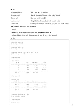 30
VÝ dô:
drop poor urban98 Xo¸ 2 biÕn poor v urban98
drop if sex==1 Xo¸ c¸c quan s¸t cã biÕn sex nhËn gi¸ trÞ b»ng 1
drop in 1/20 Xo¸ quan s¸t tõ 1 ®Õn 20
keep househol ChØ gi÷ l¹i biÕn househol, c¸c biÕn kh¸c bÞ xo¸ ®i
keep in f/50 Gi÷ l¹i quan s¸t tõ ®Çu tiªn ®Õn 50, c¸c quan s¸t kh¸c bÞ xo¸ ®i
4.4. LÖnh ®æi gi¸ trÞ cña biÕn ph©n lo¹i
Có ph¸p:
recode <tªn biÕn> gi¸ trÞ cò = gi¸ trÞ míi [®iÒu kiÖn] [ph¹m vi]
LÖnh n y ®æi gi¸ trÞ cña biÕn ph©n lo¹i theo c¸c quy t¾c ®−îc chØ ra ë sau ®ã.
VÝ dô:
. recode sex 0=1
(0 changes made)
. recode sex . = 0
(0 changes made)
. recode hhsize 1/5=1 6/10 = 2 * = 3
(5785 changes made)
. tab hhsize
Household |
size | Freq. Percent Cum.
------------+-----------------------------------
1 | 4164 69.41 69.41
2 | 1786 29.77 99.18
3 | 49 0.82 100.00
------------+-----------------------------------
Total | 5999 100.00
. tab urban98
1:urban 98; |
0:rural 98 | Freq. Percent Cum.
------------+-----------------------------------
Rural | 4269 71.16 71.16
Urban | 1730 28.84 100.00
------------+-----------------------------------
Total | 5999 100.00
. recode urban98 0=1 1=0
(5999 changes made)
. tab urban98
1:urban 98; |
 