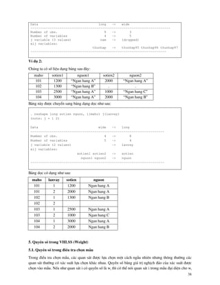 38
Data long -> wide
------------------------------------------------------------------------
Number of obs. 9 -> 3
Number of variables 4 -> 5
j variable (3 values) nam -> (dropped)
xij variables:
thunhap -> thunhap95 thunhap96 thunhap97
----------------------------------------------------------------------
VÝ dô 2:
Chóng ta cã sè liÖu d¹ng b¶ng sau ®©y:
maho sotien1 nguon1 sotien2 nguon2
101 1200 “Ngan hang A” 2000 “Ngan hang A”
102 1300 “Ngan hang B” . .
103 2500 “Ngan hang A” 1000 “Ngan hang C”
104 3000 “Ngan hang A” 2000 “Ngan hang B”
B¶ng n y ®−îc chuyÓn sang b¶ng d¹ng däc nh− sau:
. reshape long sotien nguon, i(maho) j(lanvay)
(note: j = 1 2)
Data wide -> long
---------------------------------------------------------------------
Number of obs. 4 -> 8
Number of variables 5 -> 4
j variable (2 values) -> lanvay
xij variables:
sotien1 sotien2 -> sotien
nguon1 nguon2 -> nguon
---------------------------------------------------------------------
B¶ng däc cã d¹ng nh− sau:
maho lanvay sotien nguon
101 1 1200 Ngan hang A
101 2 2000 Ngan hang A
102 1 1300 Ngan hang B
102 2
103 1 2500 Ngan hang A
103 2 1000 Ngan hang C
104 1 3000 Ngan hang A
104 2 2000 Ngan hang B
5. QuyÒn sè trong VHLSS (Weight)
5.1. QuyÒn sè trong ®iÒu tra chän mÉu
Trong ®iÒu tra chän mÉu, c¸c quan s¸t ®−îc lùa chän mét c¸ch ngÉu nhiªn nh−ng th«ng th−êng c¸c
quan s¸t th−êng cã x¸c suÊt lùa chän kh¸c nhau. QuyÒn sè b»ng gi¸ trÞ nghÞch ®¶o cña x¸c suÊt ®−îc
chän v o mÉu. NÕu nh− quan s¸t i cã quyÒn sè l wi th× cã thÓ nãi quan s¸t i trong mÉu ®¹i diÖn cho wi
 