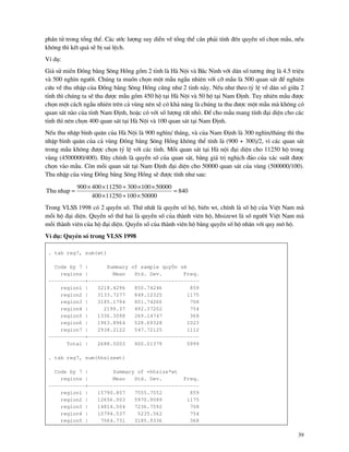 39
phÇn tö trong tæng thÓ. C¸c −íc l−îng suy diÔn vÒ tæng thÓ cÇn ph¶i tÝnh ®Õn quyÒn sè chän mÉu, nÕu
kh«ng th× kÕt qu¶ sÏ bÞ sai lÖch.
VÝ dô:
Gi¶ sö miÒn §ång b»ng S«ng Hång gåm 2 tØnh l H Néi v B¾c Ninh víi d©n sè t−¬ng øng l 4.5 triÖu
v 500 ngh×n ng−êi. Chóng ta muèn chän mét mÉu ngÉu nhiªn víi cì mÉu l 500 quan s¸t ®Ó nghiªn
cøu vÒ thu nhËp cña §ång b»ng S«ng Hång còng nh− 2 tØnh n y. NÕu nh− theo tû lÖ vÒ d©n sè gi÷a 2
tØnh th× chóng ta sÏ thu ®−îc mÉu gåm 450 hé t¹i H Néi v 50 hé t¹i Nam §Þnh. Tuy nhiªn mÉu ®−îc
chän mét c¸ch ngÉu nhiªn trªn c¶ vïng nªn sÏ cã kh¶ n¨ng l chóng ta thu ®−îc mét mÉu m kh«ng cã
quan s¸t n o cña tØnh Nam §Þnh, hoÆc cã víi sè l−îng rÊt nhá. §Ó cho mÉu mang tÝnh ®¹i diÖn cho c¸c
tØnh th× nªn chän 400 quan s¸t t¹i H Néi v 100 quan s¸t t¹i Nam §Þnh.
NÕu thu nhËp b×nh qu©n cña H Néi l 900 ngh×n/ th¸ng, v cña Nam §Þnh l 300 ngh×n/th¸ng th× thu
nhËp b×nh qu©n cña c¶ vïng §ång b»ng S«ng Hång kh«ng thÓ tÝnh l (900 + 300)/2, v× c¸c quan s¸t
trong mÉu kh«ng ®−îc chän tû lÖ víi c¸c tØnh. Mçi quan s¸t t¹i H néi ®¹i diÖn cho 11250 hé trong
vïng (4500000/400). §©y chÝnh l quyÒn sè cña quan s¸t, b»ng gi¸ trÞ nghÞch ®¶o cña x¸c suÊt ®−îc
chän v o mÉu. Cßn mçi quan s¸t t¹i Nam §Þnh ®¹i diÖn cho 50000 quan s¸t cña vïng (500000/100).
Thu nhËp cña vïng §ång b»ng S«ng Hång sÏ ®−îc tÝnh nh− sau:
840
5000010011250400
5000010030011250400900
nhapThu =
×+×
××+××
=
Trong VLSS 1998 cã 2 quyÒn sè. Thø nhÊt l quyÒn sè hé, biÕn wt, chÝnh l sè hé cña ViÖt Nam m
mçi hé ®¹i diÖn. QuyÒn sè thø hai l quyÒn sè cña th nh viªn hé, hhsizewt l sè ng−êi ViÖt Nam m
mçi th nh viªn cña hé ®¹i diÖn. QuyÒn sè cña th nh viªn hé b»ng quyÒn sè hé nh©n víi quy m« hé.
VÝ dô: QuyÒn sè trong VLSS 1998
. tab reg7, sum(wt)
Code by 7 | Summary of sample quyÒn sè
regions | Mean Std. Dev. Freq.
------------+------------------------------------
region1 | 3218.4296 850.74246 859
region2 | 3133.7277 849.12325 1175
region3 | 3185.1794 801.74266 708
region4 | 2199.37 492.37202 754
region5 | 1336.3098 269.14747 368
region6 | 1963.8964 528.69328 1023
region7 | 2938.2122 547.72125 1112
------------+------------------------------------
Total | 2688.5003 900.01379 5999
. tab reg7, sum(hhsizewt)
Code by 7 | Summary of =hhsize*wt
regions | Mean Std. Dev. Freq.
------------+------------------------------------
region1 | 15790.857 7555.7552 859
region2 | 12656.003 5970.9089 1175
region3 | 14814.504 7236.7592 708
region4 | 10794.537 5235.562 754
region5 | 7564.731 3185.9336 368
 
