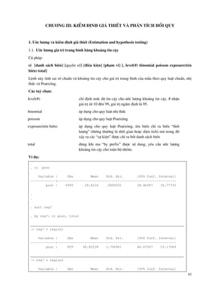 43
Ch−¬ng III: KiÓm ®Þnh gi¶ thiÕt vµ ph©n tÝch håi quy
1. ¦íc l−îng v kiÓm ®Þnh gi¶ thiÕt (Estimation and hypothesis testing)
1.1. ¦íc l−îng gi¸ trÞ trung b×nh b»ng kho¶ng tin cËy
Có ph¸p:
ci [danh s¸ch biÕn] [quyÒn sè] [®iÒu kiÖn] [ph¹m vi] [, level(#) binomial poisson exposure(tªn
biÕn) total]
LÖnh n y tÝnh sai sè chuÈn v kho¶ng tin cËy cho gi¸ trÞ trung b×nh cña mÉu theo quy luËt chuÈn, nhÞ
thøc v Poatx«ng.
C¸c tuú chän:
level(#) chØ ®Þnh møc ®é tin cËy cho −íc l−îng kho¶ng tin cËy. # nhËn
gi¸ trÞ tõ 10 ®ªn 99, gi¸ trÞ ngÇm ®Þnh l 95.
binomial ¸p dông cho quy luËt nhÞ thøc
poisson ¸p dông cho quy luËt Poatx«ng
exposure(tªn biÕn) ¸p dông cho quy luËt Poatx«ng, tªn biÕn chØ ra biÕn “thêi
l−îng” (th«ng th−êng l thêi gian hoÆc diÖn tÝch) m trong ®ã
x¶y ra c¸c “sù kiÖn” ®−îc chØ ra bëi danh s¸ch biÕn
total dïng khi ma “by prefix” ®−îc sö dung, yªu cÇu −íc l−îng
kho¶ng tin cËy cho to n bé nhãm.
VÝ dô:
. ci poor
Variable | Obs Mean Std. Err. [95% Conf. Interval]
-------------+-------------------------------------------------------------
poor | 5999 29.6216 .5895501 28.46587 30.77733
.
.
. sort reg7
. by reg7: ci poor, total
_______________________________________________________________________________
-> reg7 = region1
Variable | Obs Mean Std. Err. [95% Conf. Interval]
-------------+-------------------------------------------------------------
poor | 859 49.82538 1.706961 46.47507 53.17569
_______________________________________________________________________________
-> reg7 = region2
Variable | Obs Mean Std. Err. [95% Conf. Interval]
 
