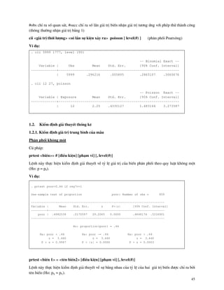45
#obs chØ ra sè quan s¸t, #succ chØ ra sè lÇn gi¸ trÞ biÕn nhËn gi¸ trÞ t−¬ng øng víi phÐp thö th nh c«ng
(th«ng th−êng nhËn gi¸ trÞ b»ng 1)
cii <gi¸ trÞ thêi l−îng> <sè lÇn sù kiÖn x¶y ra> poisson [ level(#) ] (ph©n phèi Poatx«ng)
VÝ dô:
. cii 5999 1777, level (90)
-- Binomial Exact --
Variable | Obs Mean Std. Err. [90% Conf. Interval]
-------------+-------------------------------------------------------------
| 5999 .296216 .005895 .2865107 .3060676
. cii 12 27, poisson
-- Poisson Exact --
Variable | Exposure Mean Std. Err. [95% Conf. Interval]
-------------+-------------------------------------------------------------
| 12 2.25 .4330127 1.483144 3.273587
1.2. KiÓm ®Þnh gi¶ thuyÕt thèng kª
1.2.1. KiÓm ®Þnh gi¸ trÞ trung b×nh cña mÉu
Ph©n phèi kh«ng mét
Có ph¸p:
prtest <biÕn>= # [®iÒu kiÖn] [ph¹m vi] [, level(#)]
LÖnh n y thùc hiÖn kiÓm ®Þnh gi¶ thuyÕt vÒ tû lÖ gi¸ trÞ cña biÕn ph©n phèi theo quy luËt kh«ng mét
(Ho: p = p0).
VÝ dô:
. prtest poor=0.44 if reg7==1
One-sample test of proportion poor: Number of obs = 859
----------------------------------------------------------------------------
Variable | Mean Std. Err. z P>|z| [95% Conf. Interval]
---------+------------------------------------------------------------------
poor | .4982538 .0170597 29.2065 0.0000 .4648174 .5316901
----------------------------------------------------------------------------
Ho: proportion(poor) = .44
Ha: poor < .44 Ha: poor ~= .44 Ha: poor > .44
z = 3.440 z = 3.440 z = 3.440
P < z = 0.9997 P > |z| = 0.0006 P > z = 0.0003
prtest <biÕn 1> = <tªn biÕn2> [®iÒu kiÖn] [ph¹m vi] [, level(#)]
LÖnh n y thùc hiÖn kiÓm ®Þnh gi¶ thuyÕt vÒ sù b»ng nhau cña tû lÖ cña hai gi¸ trÞ biÕn ®−îc chØ ra bëi
tªn biÕn (Ho: pX = pY).
 