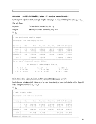 48
ttest <biÕn 1> = <biÕn 2> [®iÒu kiÖn] [ph¹m vi] [, unpaired unequal level(#) ]
LÖnh n y thùc hiÖn kiÓm ®Þnh gi¶ thuyÕt r»ng hai biÕn cã gi¸ trÞ trung b×nh b»ng nhau. (Ho: µX = µY).
C¸c tuú chän:
unpaired Sè liÖu cña hai biÕn kh«ng cïng cÆp
unequal Phu¬ng sai cña hai biÕn kh«ng b»ng nhau
VÝ dô:
. ttest poor2=poor4, unpaired unequal
Two-sample t test with unequal variances
------------------------------------------------------------------------------
Variable | Obs Mean Std. Err. Std. Dev. [95% Conf. Interval]
---------+--------------------------------------------------------------------
poor2 | 1175 .2365957 .0124036 .425173 .2122601 .2609314
poor4 | 754 .2864721 .0164759 .4524128 .254128 .3188163
---------+--------------------------------------------------------------------
combined | 1929 .2560912 .0099404 .436586 .2365962 .2755863
---------+--------------------------------------------------------------------
diff | -.0498764 .0206229 -.0903285 -.0094243
------------------------------------------------------------------------------
Satterthwaite's degrees of freedom: 1532.64
Ho: mean(poor2) - mean(poor4) = diff = 0
Ha: diff < 0 Ha: diff ~= 0 Ha: diff > 0
t = -2.4185 t = -2.4185 t = -2.4185
P < t = 0.0079 P > |t| = 0.0157 P > t = 0.9921
ttest <biÕn> [®iÒu kiÖn] [ph¹m vi], by(biÕn ph©n nhãm) [ unequal level(#) ]
LÖnh n y thùc hiÖn kiÓm ®Þnh gi¶ thuyÕt vÒ sù b»ng nhau cña gi¸ trÞ trung b×nh cña hai nhãm ®−îc chØ
ra bëi biÕn ph©n nhãm (Ho: µX1 = µX2).
VÝ dô:
. ttest rlpcex1, by(sex)
Two-sample t test with equal variances
------------------------------------------------------------------------------
Group | Obs Mean Std. Err. Std. Dev. [95% Conf. Interval]
---------+--------------------------------------------------------------------
1 | 4375 2980.906 36.74795 2430.648 2908.862 3052.951
2 | 1624 3748.368 80.18189 3231.241 3591.097 3905.638
---------+--------------------------------------------------------------------
combined | 5999 3188.667 34.76379 2692.567 3120.518 3256.817
---------+--------------------------------------------------------------------
diff | -767.4613 77.6155 -919.6156 -615.3071
------------------------------------------------------------------------------
Degrees of freedom: 5997
 