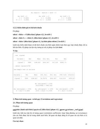 49
Ho: mean(1) - mean(2) = diff = 0
Ha: diff < 0 Ha: diff ~= 0 Ha: diff > 0
t = -9.8880 t = -9.8880 t = -9.8880
P < t = 0.0000 P > |t| = 0.0000 P > t = 1.0000
1.2.2. KiÓm ®Þnh gi¸ trÞ ®é lÖch chuÈn
Có ph¸p:
sdtest <biÕn> = # [®iÒu kiÖn] [ph¹m vi] [, level(#) ]
sdtest <biÕn 1> = <biÕn 2> [®iÒu kiÖn] [ph¹m vi] [, level(#) ]
sdtest <biÕn> [®iÒu kiÖn] [ph¹m vi] , by(biÕn ph©n nhãm) [ level(#) ]
LÖnh n y kiÓm dÞnh tham sè ®é lÖch chuÈn cña biÕn ngÉu nhiªn tu©n theo quy luËt chuÈn ®−îc chØ ra
bëi tªn biÕn. Có ph¸p cña lÖn n y t−¬ng tù víi có ph¸p cña lÖnh ttest
VÝ dô:
. sum rlpcex1
Variable | Obs Mean Std. Dev. Min Max
-------------+-----------------------------------------------------
rlpcex1 | 5999 3188.667 2692.567 357.318 45801.71
. sdtest rlpcex1=2700
One-sample test of variance
------------------------------------------------------------------------------
Variable | Obs Mean Std. Err. Std. Dev. [95% Conf. Interval]
---------+--------------------------------------------------------------------
rlpcex1 | 5999 3188.667 34.76379 2692.567 3120.518 3256.817
------------------------------------------------------------------------------
Ho: sd(rlpcex1) = 2700
chi2(5998) = 5965.022
Ha: sd(rlpcex1) < 2700 Ha: sd(rlpcex1) ~= 2700 Ha: sd(rlpcex1) > 2700
P < chi2 = 0.3838 2*(P < chi2) = 0.7676 P > chi2 = 0.6162
2. Ph©n tÝch t−¬ng quan v håi quy (Correlation and regression)
2.1. Ph©n tÝch t−¬ng quan
Có ph¸p:
correlate [danh s¸ch biÕn] [quyÒn sè] [®iÒu kiÖn] [ph¹m vi] [, means covariance _coef wrap]
LÖnh n y tÝnh ma trËn hÖ sè t−ong quan (correlation coefficient), hoÆc hiÖp ph−¬ng sai (covariance)
cho c¸c biÕn ®−îc liÖt kª trong danh s¸ch biÕn. Sè quan s¸t ®−îc dïng l sè quan s¸t cña biÕn cã Ýt
quan s¸t nhÊt.
C¸c tuú chän:
 