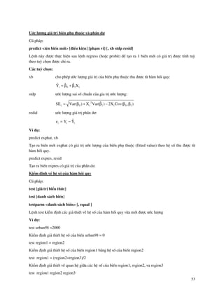 53
¦íc l−îng gi¸ trÞ biÕn phô thuéc v phÇn d−
Có ph¸p:
predict <tªn biÕn míi> [®iÒu kiÖn] [ph¹m vi] [, xb stdp resid]
LÖnh n y ®−îc thùc hiÖn sau lÖnh regress (hoÆc probit) ®Ó t¹o ra 1 biÕn míi cã gi¸ trÞ ®−îc tÝnh tuú
theo tuú chän ®−îc chØ ra.
C¸c tuú chän:
xb cho phÐp −íc l−îng gi¸ trÞ cña biÕn phô thuéc thu ®−îc tõ h m håi quy:
i10i XˆˆYˆ β+β=
stdp −íc l−îng sai sè chuÈn cña gia trÞ −íc l−îng:
),(CovX2)ˆ(VarX)(VarSE 10i1
2
i0i ββ−β+β=
redid −íc l−îng gi¸ trÞ phÇn d−:
iii YˆYe −=
VÝ dô:
predict exphat, xb
T¹o ra biÕn míi exphat cã gi¸ trÞ −íc l−îng cña biÕn phô thuéc (fitted value) theo hÖ sè thu ®−îc tõ
h m håi quy.
predict expres, resid
T¹o ra biÕn expres cã gi¸ trÞ cña phÇn d−.
KiÓm ®Þnh vÒ hÖ sè cña h m håi quy
Có ph¸p:
test [gi¸ trÞ biÓu thøc]
test [danh s¸ch biÕn]
testparm <danh s¸ch biÕn> [, equal ]
LÖnh test kiÓm ®Þnh c¸c gi¶ thiÕt vÒ hÖ sè cña h m håi quy võa míi ®−îc −íc l−îng
VÝ dô:
test urban98 =2000
KiÓm ®Þnh gi¶ thiÕt hÖ sè cña biÕn urban98 = 0
test region1 = region2
KiÓm ®Þnh gi¶ thiÕt hÖ sè cña biÕn region1 b»ng hÖ sè cña biÕn region2
test region1 = (region2+region3)/2
KiÓm ®Þnh gi¶ thiÕt vÒ quan hÖ gi÷a c¸c hÖ sè cña biÕn region1, region2, va region3
test region1 region2 region3
 