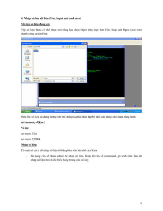 6
4. NhËp v l−u d÷ liÖu (Use, input and and save)
Më tÖp sè liÖu ®ang cã:
TÖp sè liÖu Stata cã thÓ ®−îc më b»ng lùa chän Open trªn thùc ®¬n File; hoÆc nót Open (use) trªn
thanh c«ng cô tool bar.
NÕu file sè liÖu cã dung l−îng lín th× chóng ta ph¶i thiÕt lËp bé nhí cÇn dïng cho Stata b»ng lÖnh:
set memory #[k|m]
VÝ dô:
set mem 32m
set mem 32000k
NhËp sè liÖu
Cã mét sè c¸ch ®Ó nhËp sè liÖu tõ b n phÝm v o bé nhí cña Stata.
- Sö dông cöa sæ Stata editor ®Ó nhËp sè liÖu. HoÆc tõ cöa sæ command, gâ lÖnh edit. Sau ®ã
nhËp sè liÖu theo kiÓu biÓu b¶ng trong cöa sæ n y.
 