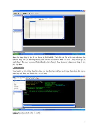 7
Stata cho phÐp nhËp sè liÖu tõ c¸c file c¬ së d÷ liÖu kh¸c. Tr−íc hÕt c¸c file sè liÖu n y cÇn ®−îc l−u
tr÷ d−íi d¹ng text (cã thÓ b»ng ch−¬ng tr×nh Excel), c¸c quan s¸t ®−îc c¸c nhau 1 dßng v c¸c gi¸ trÞ
c¸ch nhau 1 dÉu phÈy (commas) hoÆc dÊu c¸ch (tab). Sau ®ã dïng lÖnh copy v paste ®Ó nhËp sè liÖu
n y v o Stata.
L−u tr÷ sè liÖu
ViÖc l−u tr÷ sè liÖu cã thÓ thùc hiÖn b»ng c¸c tïy chän Save v Save as ë trong thanh thùc ®¬n (menu
bar); hoÆc nót Save trªn thanh c«ng cô (tool bar).
Chó ý: Xem thªm lÖnh infile v outfile
 