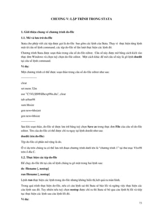73
Ch−¬ng V: LËp tr×nh trong Stata
1. Giíi thiÖu chung vÒ ch−¬ng tr×nh do-file
1.1. Më v l−u tr÷ do-file
Stata cho phÐp viÕt c¸c tÖp ®−îc gäi l do-file bao gåm c¸c lÖnh cña Stata. Thay v× thùc hiÖn tõng lÖnh
mét tõ cöa sæ lÖnh command, c¸c tÖp do-file sÏ lÇn l−ît thùc hiÖn c¸c lÖnh ®ã.
Ch−¬ng tr×nh Stata ®−îc so¹n th¶o trong cöa sæ do-file editor. Cöa sæ n y ®−îc më b»ng c¸ch kÝch v o
thùc ®¬n Windows v chän tuú chän do-file editor. Mét c¸ch kh¸c ®Ó më cöa sæ n y l gâ lÖnh doedit
t¹i cöa sæ lÖnh command.
VÝ dô:
Mét ch−¬ng tr×nh cã thÓ ®−îc so¹n th¶o trong cöa sæ do-file editor nh− sau:
----------------
clear
set mem 32m
use "C:VLSS98Hhexp98n.dta", clear
tab urban98
sum hhsize
gen new=hhsizet
gen new=hhsize
----------------
Sau khi so¹n th¶o, do-file sÏ ®−îc l−u tr÷ b»ng tuú chän Save as trong thùc ®¬n File cña cöa sæ do-file
editor. Tªn cña do-file cã thÓ ®−îc chØ ra ngay t¹i lÖnh doedit nh− sau:
doedit (tªn do-file)
TÖp do-file cã phÇn më réng l do.
ë vÝ dô trªn chóng ta cã thÓ l−u tr÷ ®o¹n ch−¬ng tr×nh d−íi tªn l “ch−¬ng tr×nh 1” t¹i th− môc Vlss98
trªn æ ®Üa C.
1.2. Thùc hiÖn c¸c tÖp do-file
§Ó ch¹y do-file th× t¹i cöa sæ lÖnh chóng ta gâ mét trong hai lÖnh sau:
do filename [, nostop]
run filename [, nostop]
LÖnh run thùc hiÖn c¸c lÖnh trong do-file nh−ng kh«ng hiÓn thÞ kÕt qu¶ ra m n h×nh.
Trong qu¸ tr×nh thùc hiÖn do-file, nÕu cã c©u lÖnh sai th× Stata sÏ b¸o lçi v ngõng viÖc thùc hiÖn c¸c
c©u lÖnh sau ®ã. Tuy nhiªn nÕu tuú chän nostop ®−îc chØ ra th× Stata sÏ bá qua c©u lÖnh bÞ lçi v tiÕp
tôc thùc hiÖn c¸c lÖnh sau c©u lÖnh lçi ®ã.
VÝ dô:
 
