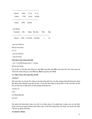 75
------------+-----------------------------------
Rural | 4269 71.16 71.16
Urban | 1730 28.84 100.00
------------+-----------------------------------
Total | 5999 100.00
. sum hhsize
Variable | Obs Mean Std. Dev. Min Max
-------------+-----------------------------------------------------
hhsize | 5999 4.752292 1.954292 1 19
. gen new=hhsizet
hhsizet not found
r(111);
. gen new=hhsize
. end of do-file
Thùc hiÖn (ch¹y) b»ng lÖnh run
. run "c:vlss98chuong trinh 1", nostop
hhsizet not found
C¸c do-file cã thÓ thùc hiÖn b»ng tuú chän Do trong thùc ®¬n File, hoÆc thùc hiÖn trùc tiÕp trong cöa
sæ Do-file editor b»ng tuú chän Do hoÆc Run trong thùc ®¬n Tool.
1.3. Mét sè l−u ý khi so¹n th¶o do-file
version #
Khi so¹n th¶o c¸c tÖp do-file chóng ta nªn ®−a dßng lÖnh n y v o ®Çu ch−¬ng tr×nh ®Ó th«ng b¸o phiªn
b¶n Stata ®−îc dïng ®Ó so¹n th¶o do-file. VÝ dô nÕu nh− chóng ta dïng Stata 7.0 ®Ó so¹n th¶o do-file
th× c©u lÖnh n y sÏ ®−îc ®−a v o ®Çu ch−¬ng tr×nh nh− sau:
version 7.0
clear
use Hhexp98n.dta
tab reg7
….
C¸c phiªn b¶n Stata kh¸c nhau sÏ cã thÓ cã sù kh¸c nhau vÒ có ph¸p hoÆc ý nghÜa cña c¸c c©u lÖnh.
LÖnh version cho phÐp ch−¬ng tr×nh Stata ch¹y cã thÓ hiÓu ®óng ®−îc néi dung cña tÖp do-file ®−îc
viÕt bëi c¸c phiªn b¶n kh¸c.
set memory #[k|m]
 