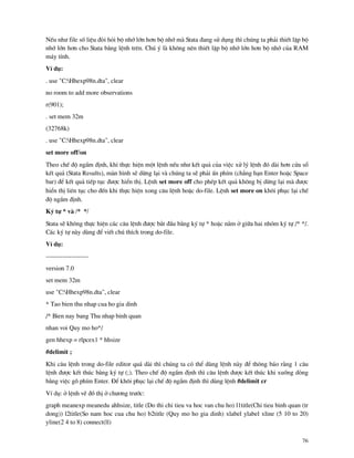 76
NÕu nh− file sè liÖu ®ßi hái bé nhí lín h¬n bé nhí m Stata ®ang sö dông th× chóng ta ph¶i thiÕt lËp bé
nhí lín h¬n cho Stata b»ng lÖnh trªn. Chó ý l kh«ng nªn thiÕt lËp bé nhí lín h¬n bé nhí cña RAM
m¸y tÝnh.
VÝ dô:
. use "C:Hhexp98n.dta", clear
no room to add more observations
r(901);
. set mem 32m
(32768k)
. use "C:Hhexp98n.dta", clear
set more off/on
Theo chÕ ®é ngÇm ®Þnh, khi thùc hiÖn mét lÖnh nÕu nh− kÕt qu¶ cña viÖc xö lý lÖnh ®ã d i h¬n cöa sæ
kÕt qu¶ (Stata Results), m n h×nh sÏ dõng l¹i v chóng ta sÏ ph¶i Ên phÝm (ch¼ng h¹n Enter hoÆc Space
bar) ®Ó kÕt qu¶ tiÕp tôc ®−îc hiÓn thÞ. LÖnh set more off cho phÐp kÕt qu¶ kh«ng bÞ dõng l¹i m ®−îc
hiÓn thÞ liªn tôc cho ®Õn khi thùc hiÖn xong c©u lÖnh hoÆc do-file. LÖnh set more on kh«i phôc l¹i chÕ
®é ngÇm ®Þnh.
Ký tù * v /* */
Stata sÏ kh«ng thùc hiÖn c¸c c©u lÖnh ®−îc b¾t ®Çu b»ng ký tù * hoÆc n»m ë gi÷a hai nhãm ký tù /* */.
C¸c ký tù n y dïng ®Ó viÕt chó thÝch trong do-file.
VÝ dô:
--------------------
version 7.0
set mem 32m
use "C:Hhexp98n.dta", clear
* Tao bien thu nhap cua ho gia dinh
/* Bien nay bang Thu nhap binh quan
nhan voi Quy mo ho*/
gen hhexp = rlpcex1 * hhsize
#delimit ;
Khi c©u lÖnh trong do-file editor qu¸ d i th× chóng ta cã thÓ dïng lÖnh n y ®Ó th«ng b¸o r»ng 1 c©u
lÖnh ®−îc kÕt thóc b»ng ký tù (;). Theo chÕ ®é ngÇm ®Þnh th× c©u lÖnh ®−îc kÕt thóc khi xuèng dßng
b»ng viÖc gâ phÝm Enter. §Ó kh«i phôc l¹i chÕ ®é ngÇm ®Þnh th× dïng lÖnh #delimit cr
VÝ dô: ë lÖnh vÏ ®å thÞ ë ch−¬ng tr−íc:
graph meanexp meanedu ahhsize, title (Do thi chi tieu va hoc van chu ho) l1title(Chi tieu binh quan (tr
dong)) l2title(So nam hoc cua chu ho) b2title (Quy mo ho gia dinh) xlabel ylabel xline (5 10 to 20)
yline(2 4 to 8) connect(ll)
 