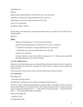 77
tu¬ng ®−¬ng víi:
#delimit ;
graph meanexp meanedu ahhsize, title (Do thi chi tieu va hoc van chu ho)
l1title(Chi tieu binh quan (tr dong)) l2title(So nam hoc cua chu ho)
b2title (Quy mo ho gia dinh) xlabel ylabel xline (5 10 to 20)
yline(2 4 to 8) connect(ll) ;
gen hhexp = rlpcex1 * hhsize ;
……..
Sau ®ã chóng ta nªn kh«i phôc l¹i chÕ ®é ngÇm ®Þnh nÕu nh− c¸c c©u lÖnh sau ®ã cã thÓ viÕt trªn 1
dßng b»ng lÖnh:
#delimit cr
Chó ý:
- Chóng ta cã thÓ dïng ký tù /* */ ®Ó viÕt c©u lÖnh d i nh− sau:
graph meanexp meanedu ahhsize, title (Do thi chi tieu va hoc van chu ho) /*
*/ l1title(Chi tieu binh quan (tr dong)) l2title(So nam hoc cua chu ho) /*
*/ b2title (Quy mo ho gia dinh) xlabel ylabel xline (5 10 to 20)
yline(2 4 to 8) connect(ll);
- C¸c lÖnh # delimit v c¸ch viÕt c©u lÖnh d i sö dông ký tù /* */ chØ dïng ®−îc trong do-file
chø kh«ng dïng ®−îc t¹i cöa sæ lÖnh command.
2. Local v global macros
Macros l c¸c biÕn ®−îc dïng trong c¸c ch−¬ng tr×nh Stata. BiÕn macros ®−îc xem nh− 1 ®o¹n ký tù -
gäi l macroname (tªn cña macros) - t−¬ng øng víi 1 d y ký tù kh¸c - ®−îc gäi l macro contents (néi
dung cña macro).
Cã hai lo¹i macros l local macros (macros néi bé) v global macros (macros to n bé).
2.1. Local macros
NÕu chóng ta gâ:
. local hogd “age hhsize rlpcex1”
(DÊu nh¸y kÐp co thÓ bá qua, tøc l cã thÓ gâ: local hogd age hhsize rlpcex1)
Khi ®ã th× `hogd’ sÏ ®−îc hiÓu t−¬ng ®−¬ng víi: age hhsize rlpcex1. hogd ®−îc gäi l tªn cña macros,
cßn age hhsize rlpcex1 l néi dung cña macros. §Ó sö dông néi dung cña macros, chóng ta gâ tªn cña
macros ë gi÷a dÊu trÝch dÉn bªn tr¸i ( ‘ ) – n»m ë phÝa trªn bªn tr¸i b n phÝm - v dÊu trÝch dÉn bªn
ph¶i ( ‘ ) – n»m ë phÝa ph¶i bªn d−íi cña b n phÝm.
Nh− vËy nÕu chóng ta gâ:
. summarize `hogd’
th× t−¬ng ®−¬ng víi gâ:
 