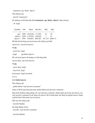 78
. summarize age hhsize rlpcex1
NÕu chóng ta gâ:
. local tb “summarize”
th× chóng ta cã thÓ thùc hiÖn lÖnh summarize age hhsize rlpcex1 b»ng c¸ch gâ:
. `tb' `hogd'
Variable | Obs Mean Std. Dev. Min Max
-------------+------------------------------------------------------------
age | 5999 48.01284 13.7702 16 95
hhsize | 5999 4.752292 1.954292 1 19
rlpcex1 | 5999 3188.667 2692.567 357.318 45801.71
§Ó hiÓn thÞ néi dung cña local macros th× chóng ta gâ lÖnh
macros list _(tªn local macros)
VÝ dô:
. macro list _hogd
_hogd: age hhsize rlpcex1
§Ó xo¸ local macros th× chóng ta cã thÓ dung lªnh
macros drop _(tªn local macros)
VÝ dô:
. macro drop _hogd
. macro list _hogd
local macro `hogd' not found
r(111);
2.2. Global macros
NÕu chóng ta gâ:
. global diaban “reg7 province commune”
(hoÆc cã thÓ bá qua dÊu ngoÆc kÐp: global diaban reg7 province commune)
Khi ®ã th× $diaban t−¬ng ®−¬ng víi: reg7 province commune. diaban ®−îc gäi l tªn cña macros, cßn
reg7 province commune l néi dung cña macros. §Ó sö dông ®−îc néi dung cña global macros chóng
ta gâ ký hiÖu $ liÒn tr−íc tªn cña macros.
Nh− vËy nÕu chóng ta gâ:
. describe $diaban
th× t−¬ng ®−¬ng víi gâ:
. describe : reg7 province commune
. describe $diaban
 