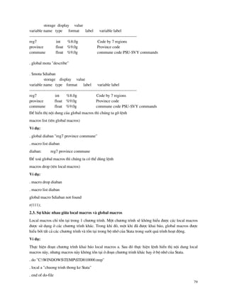 79
storage display value
variable name type format label variable label
-------------------------------------------------------------------------------
reg7 int %8.0g Code by 7 regions
province float %9.0g Province code
commune float %9.0g commune code PSU-SVY commands
. global mota "describe"
. $mota $diaban
storage display value
variable name type format label variable label
-------------------------------------------------------------------------------
reg7 int %8.0g Code by 7 regions
province float %9.0g Province code
commune float %9.0g commune code PSU-SVY commands
§Ó hiÓn thÞ néi dung cña global macros th× chóng ta gâ lÖnh
macros list (tªn global macros)
VÝ dô:
. global diaban "reg7 province commune"
. macro list diaban
diaban: reg7 province commune
§Ó xo¸ global macros th× chóng ta cã thÓ dïng lÖnh
macros drop (tªn local macros)
VÝ dô:
. macro drop diaban
. macro list diaban
global macro $diaban not found
r(111);
2.3. Sù kh¸c nhau gi÷a local macros v global macros
Local macros chØ tån t¹i trong 1 ch−¬ng tr×nh. Mét ch−¬ng tr×nh sÏ kh«ng hiÓu ®−îc c¸c local macros
®−îc sö dông ë c¸c ch−¬ng tr×nh kh¸c. Trong khi ®ã, mét khi ® ®−îc khai b¸o, global macros ®−îc
hiÓu bëi tÊt c¶ c¸c ch−¬ng tr×nh v tån t¹i trong bé nhí cña Stata trong suèt qu¸ tr×nh ho¹t ®éng.
VÝ dô:
Thùc hiÖn ®o¹n ch−¬ng tr×nh khai b¸o local macros a. Sau ®ã thùc hiÖn lÖnh hiÓn thÞ néi dung local
macros n y, nh−ng macros n y kh«ng tån t¹i ë ®o¹n ch−¬ng trinh kh¸c hay ë bé nhí cña Stata.
. do "C:WINDOWSTEMPSTD010000.tmp"
. local a "chuong trinh thong ke Stata"
. end of do-file
 