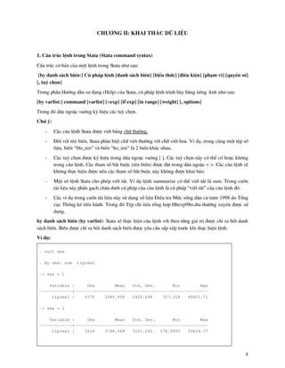 8
Ch−¬ng II: Khai th¸c d÷ liÖu
1. CÊu tróc lÖnh trong Stata (Stata command syntax)
CÊu tróc c¬ b¶n cña mét lÖnh trong Stata nh− sau:
[by danh s¸ch biÕn:] Có ph¸p lÖnh [danh s¸ch biÕn] [biÓu thøc] [®iÒu kiÖn] [ph¹m vi] [quyÒn sè]
[, tuú chän]
Trong phÇn H−íng dÉn s− dông (Help) cña Stata, có ph¸p lÖnh tr×nh b y b»ng tiÕng Anh nh− sau:
[by varlist:] command [varlist] [=exp] [if exp] [in range] [weight] [, options]
Trong ®ã dÊu ngoÆc vu«ng ký hiÖu c¸c tuú chän.
Chó ý:
- C¸c c©u lÖnh Stata ®−îc viÕt b»ng ch÷ th−êng.
- §èi víi tªn biÕn, Stata ph©n biÖt ch÷ viÕt th−êng víi ch÷ viÕt hoa. VÝ dô, trong cïng mét tÖp sè
liÖu, biÕn “Ho_ten” v biÕn “ho_ten” l 2 biÕn kh¸c nhau.
- C¸c tuú chän ®−îc ký hiÖu trong dÊu ngoÆc vu«ng [ ]. C¸c tuú chän n y cã thÓ cã hoÆc kh«ng
trong c©u lÖnh. C¸c tham sè b¾t buéc (tªn biÕn) ®−îc ®Æt trong dÊu ngoÆc < >. C¸c c©u lÖnh sÏ
kh«ng thùc hiÖn ®−îc nÕu c¸c tham sè b¾t buéc n y kh«ng ®−îc khai b¸o.
- Mét sè lÖnh Stata cho phÐp viÕt t¾t. VÝ dô lÖnh summarize cã thÓ viÕt t¾t l sum. Trong cuèn
t i liÖu n y phÇn g¹ch ch©n d−íi có ph¸p cña c©u lÖnh l có ph¸p “viÕt t¾t” cña c©u lÖnh ®ã.
- C¸c vÝ dô trong cuèn t i liÖu n y sö dông sè liÖu §iÒu tra Møc sèng d©n c− n¨m 1998 do Tæng
côc Thèng kª tiÕn h nh. Trong ®ã TÖp chi tiªu tæng hîp Hhexp98n.dta th−êng xuyªn ®−îc sö
dông.
by danh s¸ch biÕn (by varlist): Stata sÏ thùc hiÖn c©u lÖnh víi theo tõng gi¸ trÞ ®−îc chØ ra bëi danh
s¸ch biÕn. BiÕn ®−îc chØ ra bëi danh s¸ch biÕn ®−îc yªu cÇu s½p xÕp tr−íc khi thùc hiÖn lÖnh.
VÝ dô:
. sort sex
. by sex: sum rlpcex1
-> sex = 1
Variable | Obs Mean Std. Dev. Min Max
-------------+-----------------------------------------------------
rlpcex1 | 4375 2980.906 2430.648 357.318 45801.71
-> sex = 2
Variable | Obs Mean Std. Dev. Min Max
-------------+-----------------------------------------------------
rlpcex1 | 1624 3748.368 3231.241 376.9805 30624.77
 