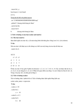 80
. macro list _a
local macro `a' not found
r(111);
Trong khi ®ã ®èi víi global macros
. do "C:WINDOWSTEMPSTD010000.tmp"
. global b "chuong trinh thong ke Stata"
. end of do-file
. macro list b
b: chuong trinh thong ke Stata
3. TÝch v« h−íng v ma trËn (scalar and matrix)
3.1. Ma trËn (matrix)
Stata ®Þnh nghÜa ma trËn A[r, c] l mét m¶ng h×nh ch÷ nhËt gåm r h ng (row) v c cét (column).
VÝ dô:
NÕu ma trËn A ® ®−îc t¹o ra th× chóng ta cã thÓ xem néi dung cña ma trËn ®ã nh− sau:
. matrix list A
A[3,3]
c1 c2 c3
r1 1 2 4
r2 3 4 7
r3 10 11 14
ë ®©y ma trËn A bao gåm 9 phÇn tö (element): 1, 2, 4, 3, 4, 7, 10, 11, 14. C¸c cét ®−îc ®Æt tªn l c1,
c2, v c3, v c¸c h ng l r1, r2, v r3. PhÇn tö l giao ®iÓm cña dßng 1 v cét 2 ®−îc ký hiÖu l A[1, 2].
Trong vÝ dô n y A[1, 2] chøa gi¸ trÞ b»ng 2.
3.2. TÝch v« h−íng (scalar)
TÝch v« h−íng chøa 1 phÇn tö l sè. TÝch v« h−íng ®−îc ®Þnh nghÜa b»ng lÖnh sau:
scalar scalar_name = expression
VÝ dô:
. scalar a = 10
. scalar list a
a = 10
. scalar b = a* 2
. scalar list b
b = 20
 