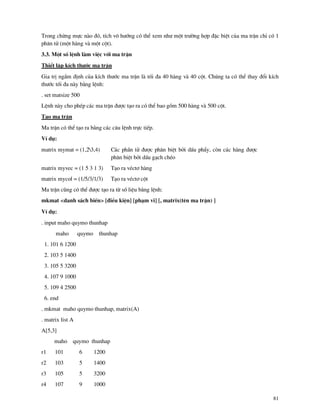 81
Trong chõng mùc n o ®ã, tÝch v« h−íng cã thÓ xem nh− mét tr−êng hîp ®Æc biÖt cña ma trËn chØ cã 1
ph©n tö (mét h ng v mét cét).
3.3. Mét sè lÖnh l m viÖc víi ma trËn
ThiÓt lËp kÝch th−íc ma trËn
Gia trÞ ngÇm ®Þnh cña kÝch th−íc ma trËn l tèi ®a 40 h ng v 40 cét. Chóng ta cã thÓ thay ®æi kÝch
th−íc tèi ®a n y b»ng lÖnh:
. set matsize 500
LÖnh n y cho phÐp c¸c ma trËn ®−îc t¹o ra cã thÓ bao gåm 500 h ng v 500 cét.
T¹o ma trËn
Ma trËn cã thÓ t¹o ra b»ng c¸c c©u lÖnh trùc tiÕp.
VÝ dô:
matrix mymat = (1,23,4) C¸c phÇn tö ®−îc ph©n biÖt bëi dÊu phÈy, cßn c¸c h ng ®−îc
ph©n biÖt bëi dÊu g¹ch chÐo
matrix myvec = (1 5 3 1 3) T¹o ra vÐct¬ h ng
matrix mycol = (1/5/3/1/3) T¹o ra vÐct¬ cét
Ma trËn còng cã thÓ ®−îc t¹o ra tõ sè liÖu b»ng lÖnh:
mkmat <danh s¸ch biÕn> [®iÒu kiÖn] [ph¹m vi] [, matrix(tªn ma trËn) ]
VÝ dô:
. input maho quymo thunhap
maho quymo thunhap
1. 101 6 1200
2. 103 5 1400
3. 105 5 3200
4. 107 9 1000
5. 109 4 2500
6. end
. mkmat maho quymo thunhap, matrix(A)
. matrix list A
A[5,3]
maho quymo thunhap
r1 101 6 1200
r2 103 5 1400
r3 105 5 3200
r4 107 9 1000
 