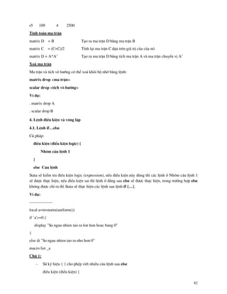 82
r5 109 4 2500
TÝnh to¸n ma trËn
matrix D = B T¹o ra ma trËn D b»ng ma trËn B
matrix C = (C+C)/2 TÝnh l¹i ma trËn C dùa trªn gi¸ trÞ cña cña nã
matrix D = A*A’ T¹o ra ma trËn D b»ng tÝch ma trËn A v ma trËn chuyÓn vÞ A’
Xo¸ ma trËn
Ma trËn v tÝch v« h−íng cã thÓ xo¸ khái bé nhí b»ng lÖnh:
matrix drop <ma trËn>
scalar drop <tÝch v« h−íng>
VÝ dô:
. matrix drop A
. scalar drop B
4. LÖnh ®iÒu kiÖn v vßng lÆp
4.1. LÖnh if…else
Có ph¸p:
®iÒu kiÖn (®iÓu kiÖn logic) {
Nhãm c©u lÖnh 1
}
else C©u lÖnh
Stata sÏ kiÓm tra ®iÒu kiÖn logic (expression), nÕu ®iÒu kiÖn n y ®óng th× c¸c lÖnh ë Nhãm c©u lÖnh 1
sÏ ®−îc thùc hiÖn, nÕu ®iÒu kiÖn sai th× lÖnh ë ®»ng sau else sÏ ®−îc thùc hiÖn, trong tr−êng hîp else
kh«ng ®−îc chØ ra th× Stata sÏ thùc hiÖn c¸c lÖnh sau lÖnh if {…}.
VÝ dô:
-----------------
local a=invnorm(uniform())
if `a'>=0 {
display "So ngau nhien tao ra lon hon hoac bang 0"
}
else di "So ngau nhien tao ra nho hon 0"
macro list _a
Chó ý:
- Sö ký hiÖu { } cho phÐp viÕt nhiÒu c©u lÖnh sau else
®iÒu kiÖn (®iÓu kiÖn) {
 