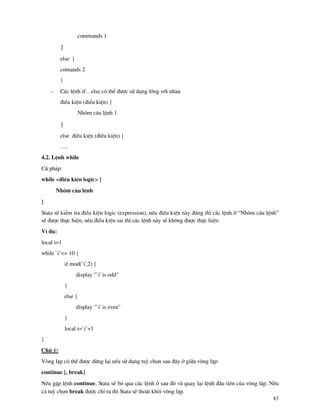 83
commands 1
}
else {
comands 2
}
- C¸c lÖnh if…else cã thÓ ®−îc sö dông lång víi nhau
®iÒu kiÖn (®iÓu kiÖn) {
Nhãm c©u lÖnh 1
}
else ®iÒu kiÖn (®iÒu kiÖn) {
….
4.2. LÖnh while
Có ph¸p:
while <®iÒu kiÖn logic> {
Nhãm c©u lÖnh
}
Stata sÏ kiÓm tra ®iÒu kiÖn logic (expression), nÕu ®iÒu kiÖn n y ®óng th× c¸c lÖnh ë “Nhãm c©u lÖnh”
sÏ ®−îc thùc hiÖn, nÕu ®iÒu kiÖn sai th× c¸c lÖnh n y sÏ kh«ng ®−îc thùc hiÖn.
VÝ dô:
local i=1
while `i’<= 10 {
if mod(`i',2) {
display "`i' is odd"
}
else {
display "`i' is even"
}
local i=`i’+1
}
Chó ý:
Vßng lÆp cã thÓ ®−îc dõng l¹i nÕu sö dông tuú chän sau ®©y ë gi÷a vßng lÆp:
continue [, break]
NÕu gÆp lÖnh continue, Stata sÏ bá qua c¸c lÖnh ë sau ®ã v quay l¹i lÖnh ®Çu tiªn cña vßng lÆp. NÕu
c¶ tuú chän break ®−îc chØ ra th× Stata sÏ tho¸t khái vßng lÆp.
 