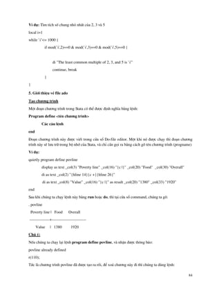 84
VÝ dô: T×m tÝch sè chung nhá nhÊt cña 2, 3 v 5
local i=1
while `i’<= 1000 {
if mod(`i',2)==0 & mod(`i',3)==0 & mod(`i',5)==0 {
di "The least common multiple of 2, 3, and 5 is `i'"
continue, break
}
}
5. Giíi thiÖu vÒ file ado
T¹o ch−¬ng tr×nh
Mét ®o¹n ch−¬ng tr×nh trong Stata cã thÓ ®−îc ®Þnh nghÜa b»ng lÖnh:
Program define <tªn ch−¬ng tr×nh>
C¸c c©u lÖnh
end
§o¹n ch−¬ng tr×nh n y ®−îc viÕt trong cöa sæ Do-file editor. Mét khi nã ®−îc ch¹y th× ®o¹n ch−¬ng
tr×nh n y sÏ l−u tr÷ trong bé nhí cña Stata, v chØ cÇn gäi ra b»ng c¸ch gâ tªn ch−¬ng tr×nh (progname)
VÝ dô:
quietly program define povline
display as text _col(3) "Poverty line" _col(16) "{c |}" _col(20) "Food" _col(30) "Overall"
di as text _col(2) "{hline 14}{c +}{hline 26}"
di as text _col(8) "Value" _col(16) "{c |}" as result _col(20) "1380" _col(33) "1920"
end
Sau khi chóng ta ch¹y lÖnh n y b»ng run hoÆc do, th× t¹i cöa sæ command, chóng ta gâ:
. povline
Poverty line | Food Overall
---------------+--------------------------
Value | 1380 1920
Chó ý:
NÕu chóng ta ch¹y l¹i lÖnh program define povline, v nhËn ®−îc th«ng b¸o:
povline already defined
r(110);
Tøc l ch−¬ng tr×nh povline ® ®−îc t¹o ra råi, ®Ó xo¸ ch−¬ng n y ®i th× chóng ta dïng lÖnh:
 