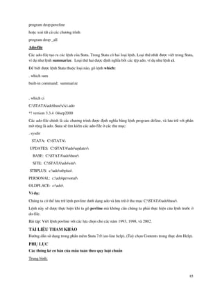 85
program drop poveline
hoÆc xo¸ tÊt c¶ c¸c ch−¬ng tr×nh
program drop _all
Ado-file
C¸c ado-file t¹o ra c¸c lÖnh cña Stata. Trong Stata cã hai lo¹i lÖnh. Lo¹i thø nhÊt ®−îc viÕt trong Stata,
vÝ dô nh− lÖnh summarize. Lo¹i thø hai ®−îc ®Þnh nghÜa bëi c¸c tÖp ado, vÝ dô nh− lÖnh ci.
§Ó biÕt ®−îc lÖnh Stata thuéc lo¹i n o, gâ lÖnh which:
. which sum
built-in command: summarize
. which ci
C:STATAadobasecci.ado
*! version 3.3.4 04sep2000
C¸c ado-file chÝnh l c¸c ch−¬ng tr×nh ®−îc ®Þnh nghÜa b»ng lÖnh program define, v l−u tr÷ víi phÇn
më réng l ado. Stata sÏ t×m kiÕm c¸c ado-file ë c¸c th− môc:
. sysdir
STATA: C:STATA
UPDATES: C:STATAadoupdates
BASE: C:STATAadobase
SITE: C:STATAadosite
STBPLUS: c:adostbplus
PERSONAL: c:adopersonal
OLDPLACE: c:ado
VÝ dô:
Chóng ta cã thÓ l−u tr÷ lÖnh povline d−íi d¹ng ado v l−u tr÷ ë thu môc C:STATAadobase
LÖnh n y sÏ ®−îc thùc hiÖn khi ta gâ povline m kh«ng cÇn chóng ta ph¶i thùc hiÖn c©u lÖnh tr−íc ë
do-file.
B i tËp: ViÕt lÖnh povline víi c¸c lùa chän cho c¸c n¨m 1993, 1998, v 2002.
Tµi liÖu tham kh¶o
H−íng dÉn sö dông trong phÇn mÒm Stata 7.0 (on-line help). (Tuú chän Contents trong thùc ®¬n Help).
Phô lôc
C¸c thèng kª c¬ b¶n cña mÉu tu©n theo quy luËt chuÈn
Trung b×nh:
 