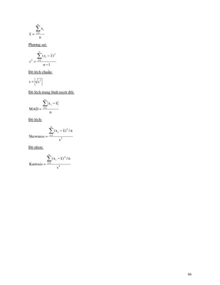 86
n
x
x
n
1i
i∑=
=
Ph−¬ng sai:
1
)(
1
2
2
−
−
=
∑=
n
xx
s
n
i
i
§é lÖch chuÈn:
2
ss =
§é lÖch trung b×nh tuyÖt ®èi:
n
xx
MAD
n
1i
i∑=
−
=
§é lÖch:
3
n
1i
3
i
s
n/)xx(
Skewness
∑=
−
=
§é nhän:
4
n
1i
4
i
s
n/)xx(
Kurtosis
∑=
−
=
 