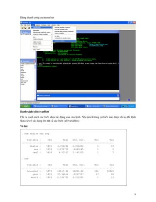 9
Dïng thanh c«ng cô menu bar
Danh s¸ch biÕn (varlist)
ChØ ra danh s¸ch c¸c biÕn chÞu t¸c ®éng cña c©u lÖnh. NÕu nh− kh«ng cã biÕn n o ®−îc chØ ra th× lÖnh
Stata sÏ cã t¸c dông lªn tÊt c¶ c¸c biÕn (all variables)
VÝ dô:
. sum hhsize sex reg7
Variable | Obs Mean Std. Dev. Min Max
-------------+-----------------------------------------------------
hhsize | 5999 4.752292 1.954292 1 19
sex | 5999 1.270712 .4443645 1 2
reg7 | 5999 4.01917 2.145305 1 7
. sum
Variable | Obs Mean Std. Dev. Min Max
-------------+-----------------------------------------------------
househol | 5999 19617.86 11201.92 101 38820
year | 5999 97.94666 .2247337 97 98
month | 5999 6.340723 3.011082 1 12
 
