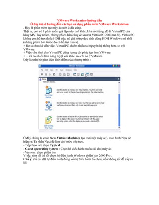 VMware Workstation-hướng dẫn
Ở đây tôi sẽ hướng dẫn các bạn sử dụng phần mềm VMware Workstation
. Đây là phần mềm tạo máy ảo trên ổ đĩa cứng.
Thật ra, còn có 1 phần mềm giả lập máy tính khác, khá nổi tiếng, đó là VirtualPC của
hãng MS. Tuy nhiên, những phiên bản càng về sau (từ VirtualPC 2004 trở đi), VirtualPC
không còn hỗ trợ nhiều HĐH nữa, nó chỉ hỗ trợ duy nhất dòng HĐH Windows mà thôi
(những phiên bản trước đó có hỗ trợ Linux).
+ Đó là chưa kể đến việc, VirtualPC chiếm nhiều tài nguyên hệ thống hơn, so với
VMware.
+ Việc cấu hình cho VirtualPC cũng tương đối phức tạp hơn VMware.
+ ... và có nhiều tính năng tuyệt vời khác, mà chỉ có ở VMware.
Đây là toàn bộ giao diện khởi điểm của chương trình :
Ở đây chúng ta chọn New Virtual Machine ( tạo mới một máy ảo), màn hình New sẽ
hiện ra: Ta nhấn Next để làm các bước tiếp theo.
- Tiếp theo nên chọn Typical
- Guest openrating system : Chọn hệ điều hành muốn cài cho máy ảo
- Version : chọn phiên bản
Ví dụ: như tôi thì tôi chọn hệ điều hành Windows phiên bản 2000 Pro .
Chú ý: chỉ cài đặt hệ điều hành đúng với hệ điều hành đã chọn, nếu không rất dễ xảy ra
lỗi
 