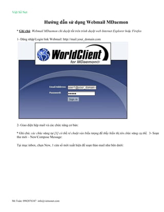 Việt Số Net
Mr.Toàn: 0982076347 info@vietsonet.com
Hướng dẫn sử dụng Webmail MDaemon
* Ghi chú: Webmail MDaemon chỉ duyệt tốt trên trình duyệt web Internet Explorer hoặc Firefox
1- Đăng nhậpLogin link Webmail: http://mail.your_domain.com
2- Giao diện hộp mail và các chức năng cơ bản:
* Ghi chú: các chức năng tại [1] có thể rê chuột vào biểu tượng để thấy hiển thị tên chức năng cụ thể. 3- Soạn
thư mới – NewCompose Message:
Tại mục inbox, chọn New, 1 cửa sổ mới xuất hiện để soạn thảo mail như bên dưới:
 