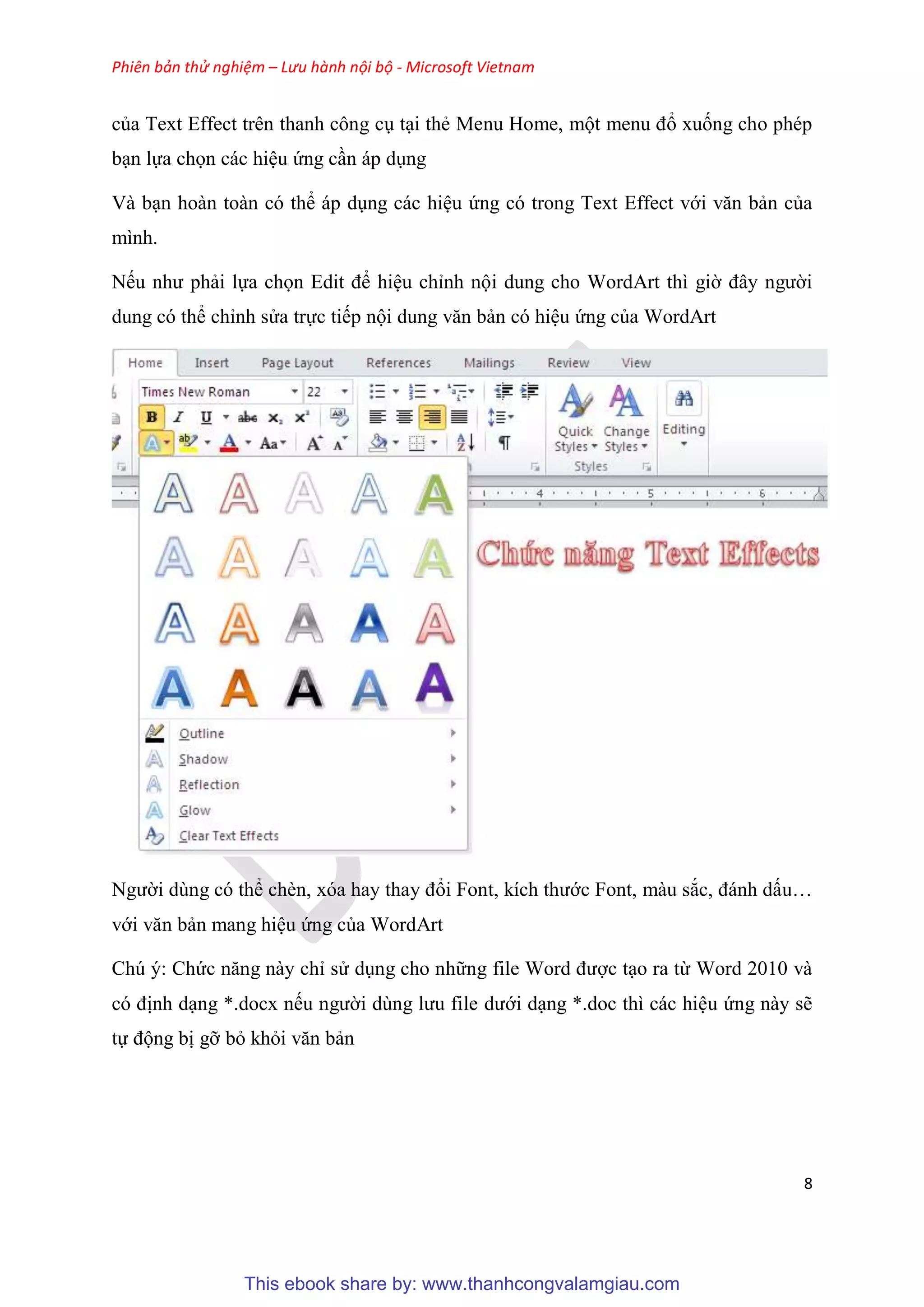 Phiên bản thử nghiệm – Lưu hành nội bộ - Microsoft Vietnam
8
của Text Effect trên thanh công c t i thẻ Menu Home, một menu đổ xuống cho phép
b n lựa chọn các hi u ứng c n áp d ng
Và b n hoàn toàn có thể áp d ng các hi u ứng có trong Text Effect với văn bản của
mình.
Nếu như phải lựa chọn Edit để hi u ch nh nội dung cho WordArt thì giờ đ y người
dung có thể ch nh s a trực tiếp nội dung văn bản có hi u ứng của WordArt
Người dùng có thể chèn, x a hay thay đổi Font, kích thước Font, màu sắc, đánh dấu
với văn bản mang hi u ứng của WordArt
Chú ý: Chức năng này ch s d ng cho những file Word được t o ra từ Word 2010 và
c định d ng *.docx nếu người d ng lưu file dưới d ng *.doc thì các hi u ứng này sẽ
tự động bị gỡ bỏ khỏi văn bản
This ebook share by: www.thanhcongvalamgiau.com
 