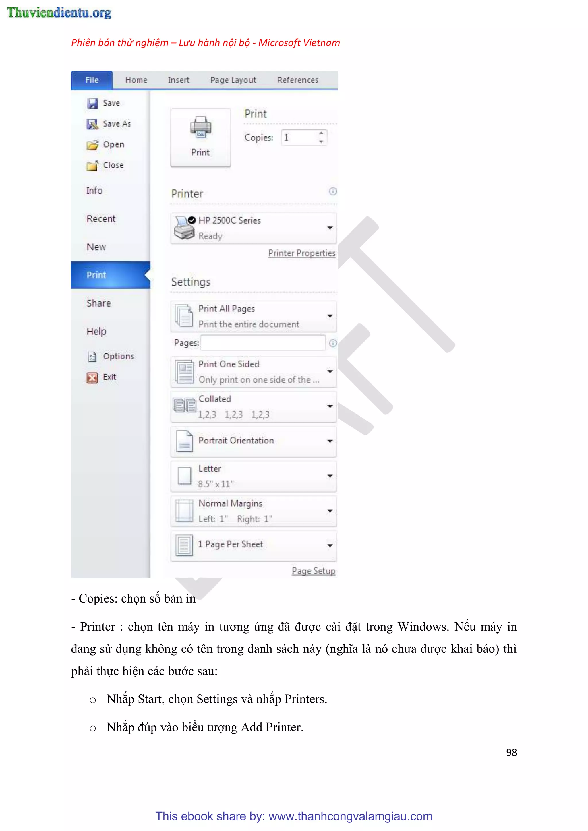 Phiên bản thử nghiệm – Lưu hành nội bộ - Microsoft Vietnam
98
- Copies: chọn số bản in
- Printer : chọn t n máy in tương ứng đã được cài đặt trong Windows. Nếu máy in
đang s d ng không c t n trong danh sách này (nghĩa là n chưa được khai báo) thì
phải thực hi n các bước sau:
o Nhắp Start, chọn Settings và nhắp Printers.
o Nhắp đ p vào biểu tượng Add Printer.
This ebook share by: www.thanhcongvalamgiau.com
 