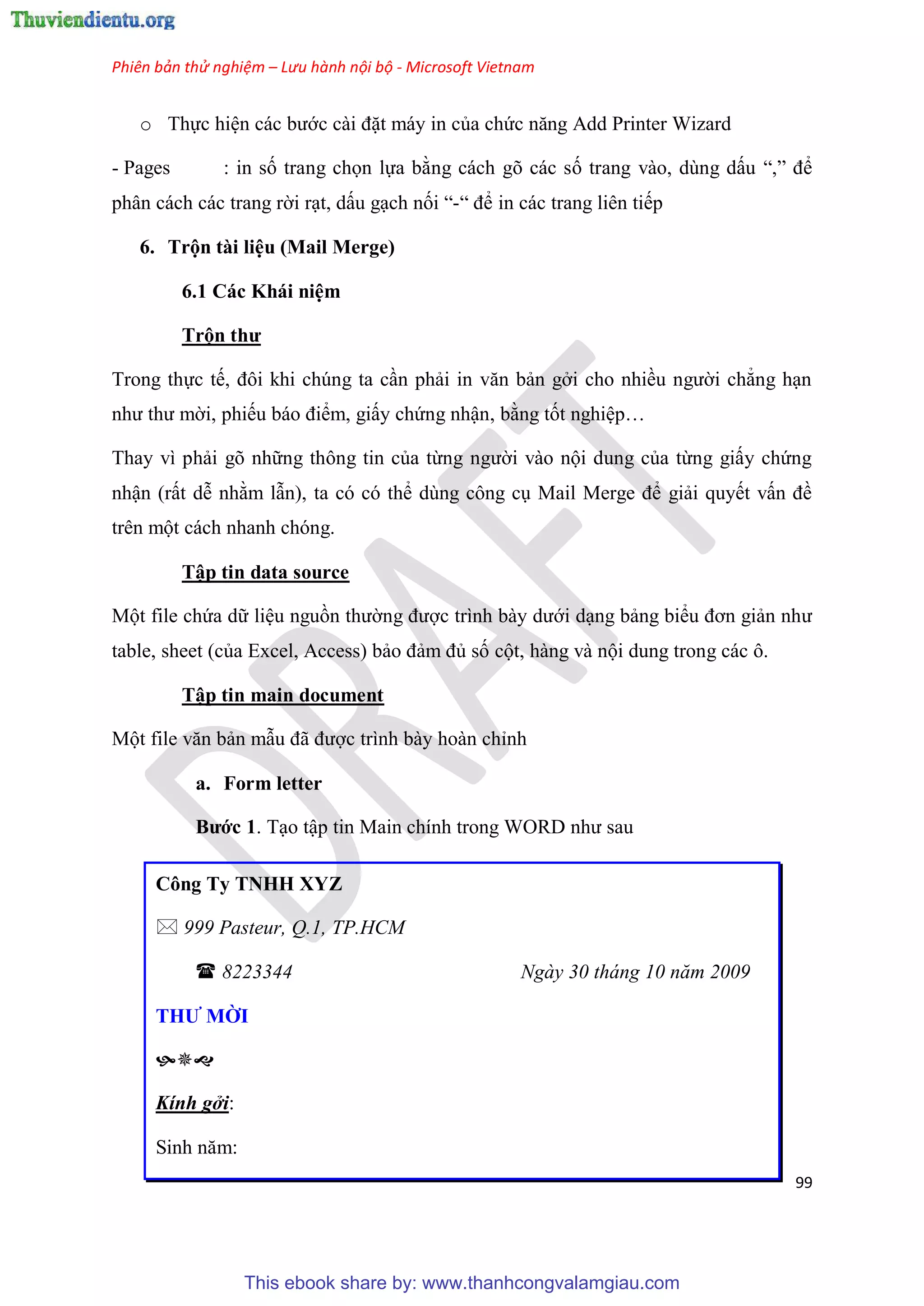 Phiên bản thử nghiệm – Lưu hành nội bộ - Microsoft Vietnam
99
o Thực hi n các bước cài đặt máy in của chức năng Add Printer Wizard
- Pages : in số trang chọn lựa bằng cách gõ các số trang vào, dùng dấu “,” để
phân cách các trang rời r t, dấu g ch nối “-“ để in các trang liên tiếp
6. Trộn tài li u (Mail Merge)
6.1 Các Khái ni m
Trộn thư
Trong thực tế, đôi khi ch ng ta c n phải in văn bản gởi cho nhiều người chẳng h n
như thư mời, phiếu báo điểm, giấy chứng nhận, bằng tốt nghi p
Thay vì phải g những thông tin của từng người vào nội dung của từng giấy chứng
nhận (rất d nhằm lẫn), ta c c thể d ng công c Mail Merge để giải quyết vấn đề
tr n một cách nhanh ch ng.
Tập tin data source
Một file chứa dữ li u nguồn thường được trình bày dưới d ng bảng biểu đơn giản như
table, sheet (của Excel, Access) bảo đảm đủ số cột, hàng và nội dung trong các ô.
Tập tin main document
Một file văn bản mẫu đã được trình bày hoàn ch nh
a. Form letter
Bước 1. T o tập tin Main chính trong WORD như sau
Công Ty TNHH XYZ
 999 Pasteur, Q.1, TP.HCM
 8223344 Ngày 30 tháng 10 năm 2009
THƯ MỜI

Kính gởi:
Sinh năm:
This ebook share by: www.thanhcongvalamgiau.com
 
