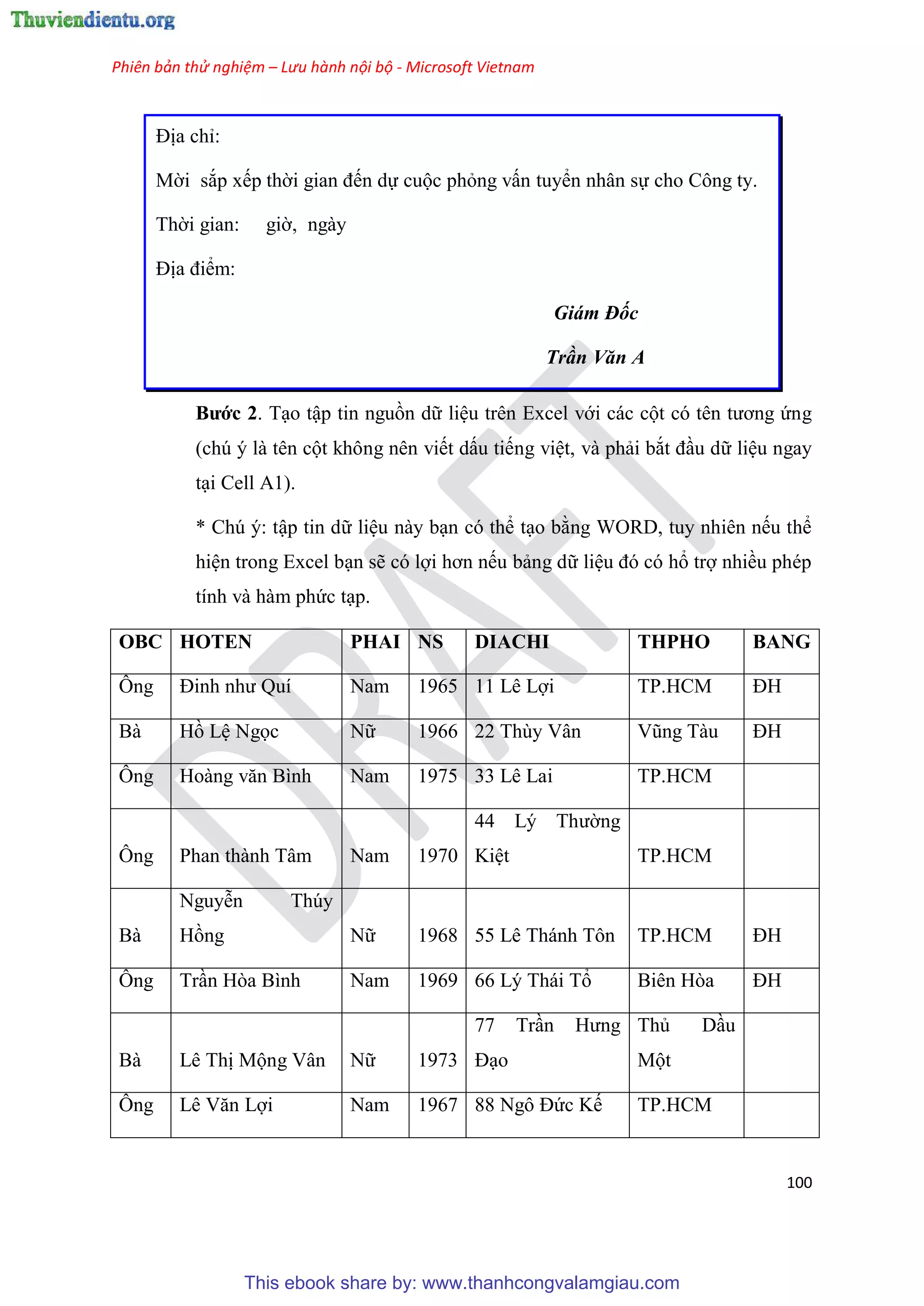 Phiên bản thử nghiệm – Lưu hành nội bộ - Microsoft Vietnam
100
Địa ch :
Mời sắp xếp thời gian đến dự cuộc phỏng vấn tuyển nhân sự cho Công ty.
Thời gian: giờ, ngày
Địa điểm:
Giám Đốc
Trần Văn A
Bước 2. T o tập tin nguồn dữ li u tr n Excel với các cột c t n tương ứng
(ch là t n cột không n n viết dấu tiếng vi t, và phải bắt đ u dữ li u ngay
t i Cell A1).
* Ch : tập tin dữ li u này b n c thể t o bằng WORD, tuy nhi n nếu thể
hi n trong Excel b n sẽ c lợi hơn nếu bảng dữ li u đ c hổ trợ nhiều ph p
tính và hàm phức t p.
OBC HOTEN PHAI NS DIACHI THPHO BANG
Ông Đinh như Quí Nam 1965 11 L Lợi TP.HCM ĐH
Bà Hồ L Ngọc Nữ 1966 22 Thùy Vân V ng Tàu ĐH
Ông Hoàng văn Bình Nam 1975 33 Lê Lai TP.HCM
Ông Phan thành Tâm Nam 1970
44 L Thường
Ki t TP.HCM
Bà
Nguy n Th y
Hồng Nữ 1968 55 Lê Thánh Tôn TP.HCM ĐH
Ông Tr n H a Bình Nam 1969 66 L Thái Tổ Biên Hòa ĐH
Bà L Thị Mộng V n Nữ 1973
77 Tr n Hưng
Đ o
Thủ D u
Một
Ông L Văn Lợi Nam 1967 88 Ngô Đức Kế TP.HCM
This ebook share by: www.thanhcongvalamgiau.com
 