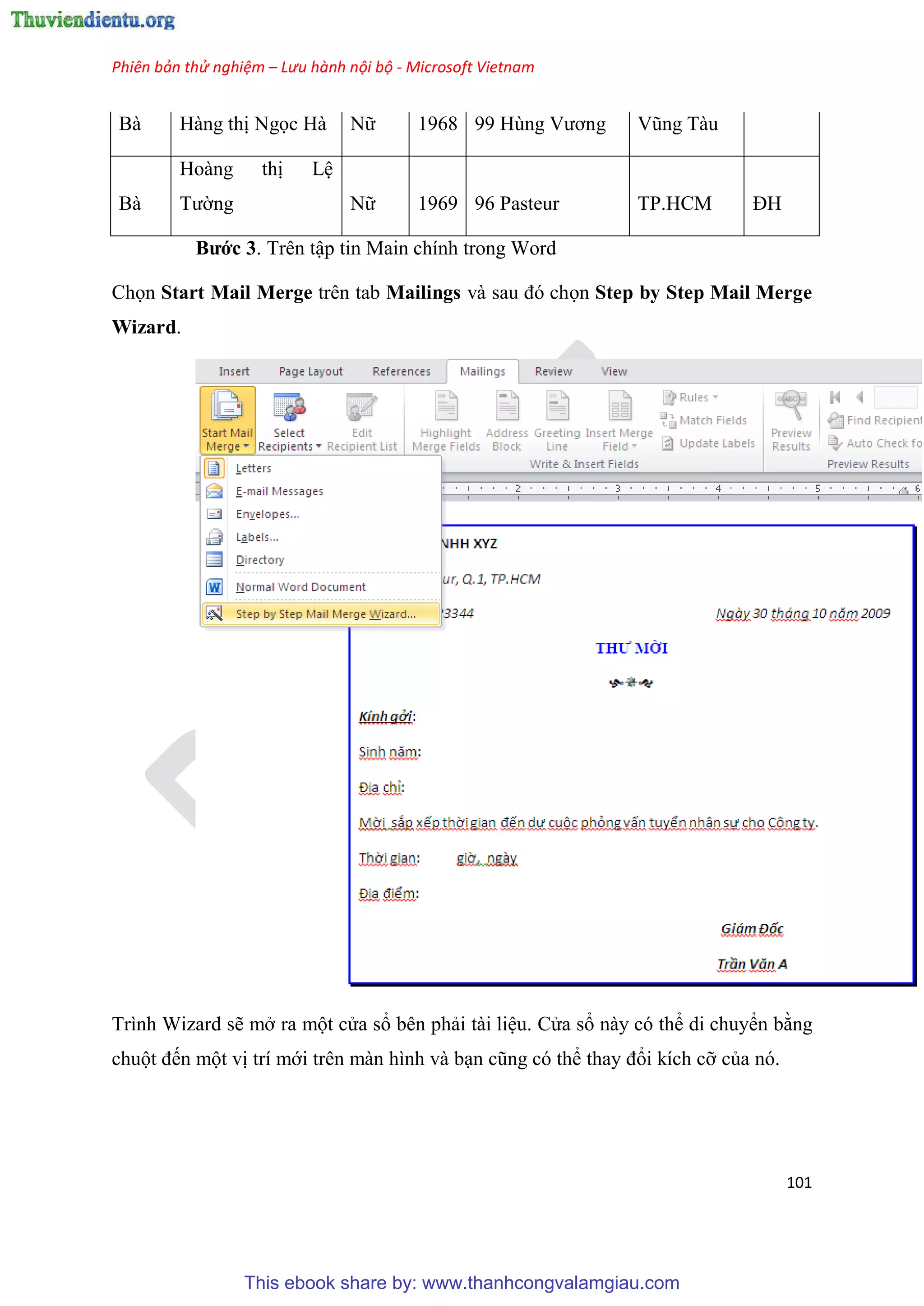 Phiên bản thử nghiệm – Lưu hành nội bộ - Microsoft Vietnam
101
Bà Hàng thị Ngọc Hà Nữ 1968 99 H ng Vương V ng Tàu
Bà
Hoàng thị L
Tường Nữ 1969 96 Pasteur TP.HCM ĐH
Bước 3. Tr n tập tin Main chính trong Word
Chọn Start Mail Merge trên tab Mailings và sau đ chọn Step by Step Mail Merge
Wizard.
Trình Wizard sẽ mở ra một c a sổ bên phải tài li u. C a sổ này có thể di chuyển bằng
chuột đến một vị trí mới trên màn hình và b n c ng c thể thay đổi kích cỡ của nó.
This ebook share by: www.thanhcongvalamgiau.com
 