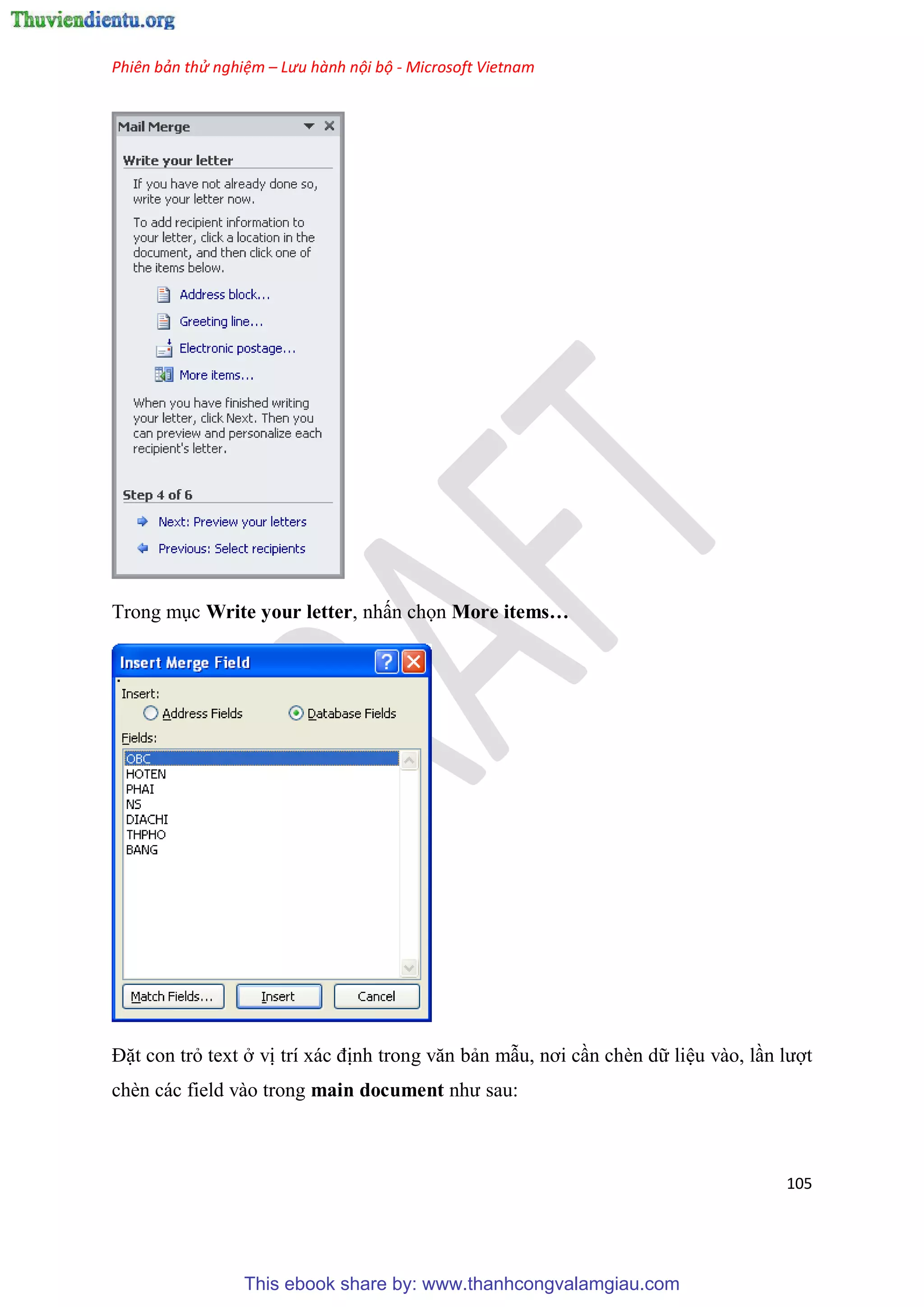 Phiên bản thử nghiệm – Lưu hành nội bộ - Microsoft Vietnam
105
Trong m c Write your letter, nhấn chọn More items…
Đặt con trỏ text ở vị trí xác định trong văn bản mẫu, nơi c n chèn dữ li u vào, l n lượt
chèn các field vào trong main document như sau:
This ebook share by: www.thanhcongvalamgiau.com
 