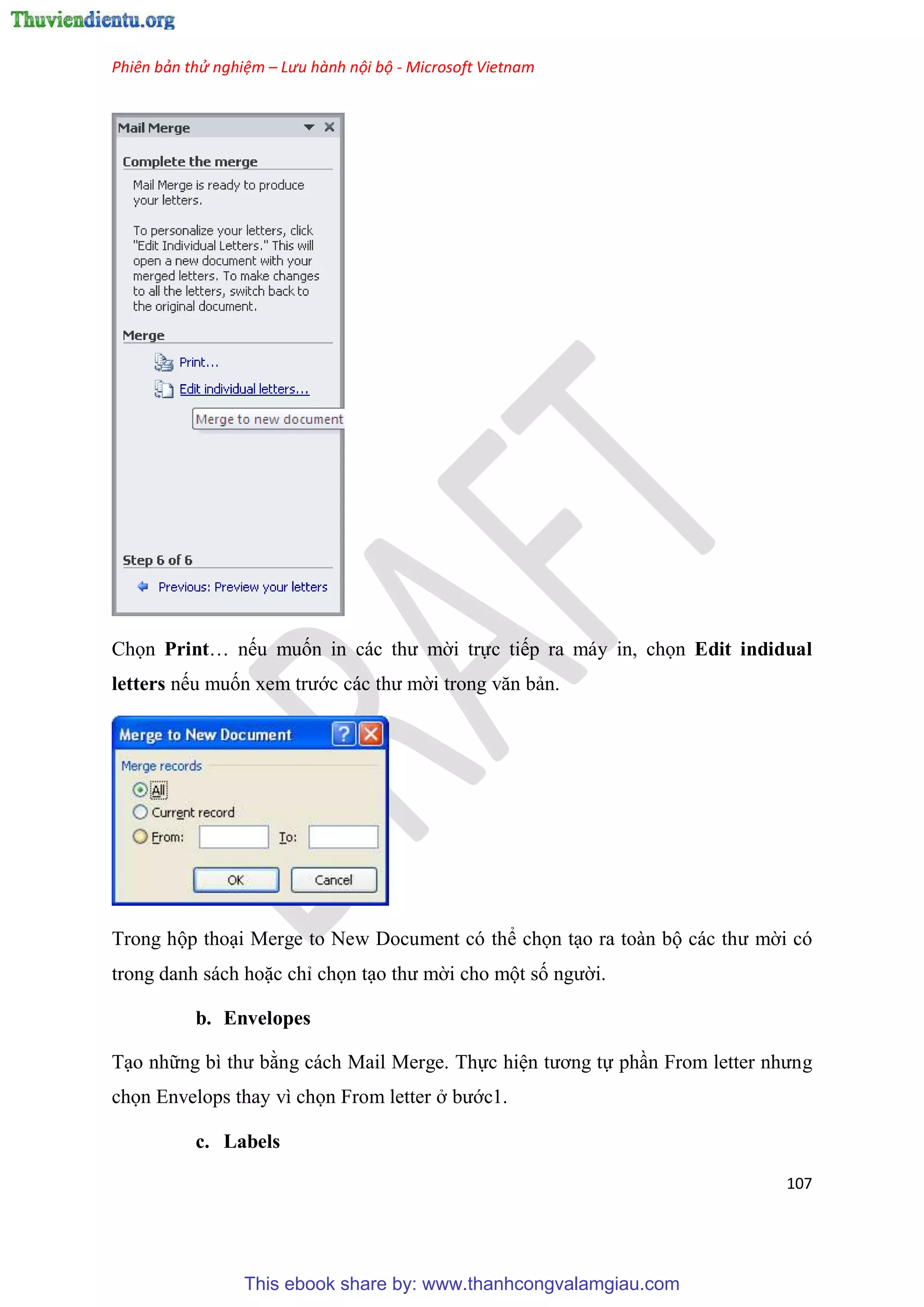 Phiên bản thử nghiệm – Lưu hành nội bộ - Microsoft Vietnam
107
Chọn Print nếu muốn in các thư mời trực tiếp ra máy in, chọn Edit indidual
letters nếu muốn xem trước các thư mời trong văn bản.
Trong hộp tho i Merge to New Document có thể chọn t o ra toàn bộ các thư mời có
trong danh sách hoặc ch chọn t o thư mời cho một số người.
b. Envelopes
T o những bì thư bằng cách Mail Merge. Thực hi n tương tự ph n From letter nhưng
chọn Envelops thay vì chọn From letter ở bước1.
c. Labels
This ebook share by: www.thanhcongvalamgiau.com
 