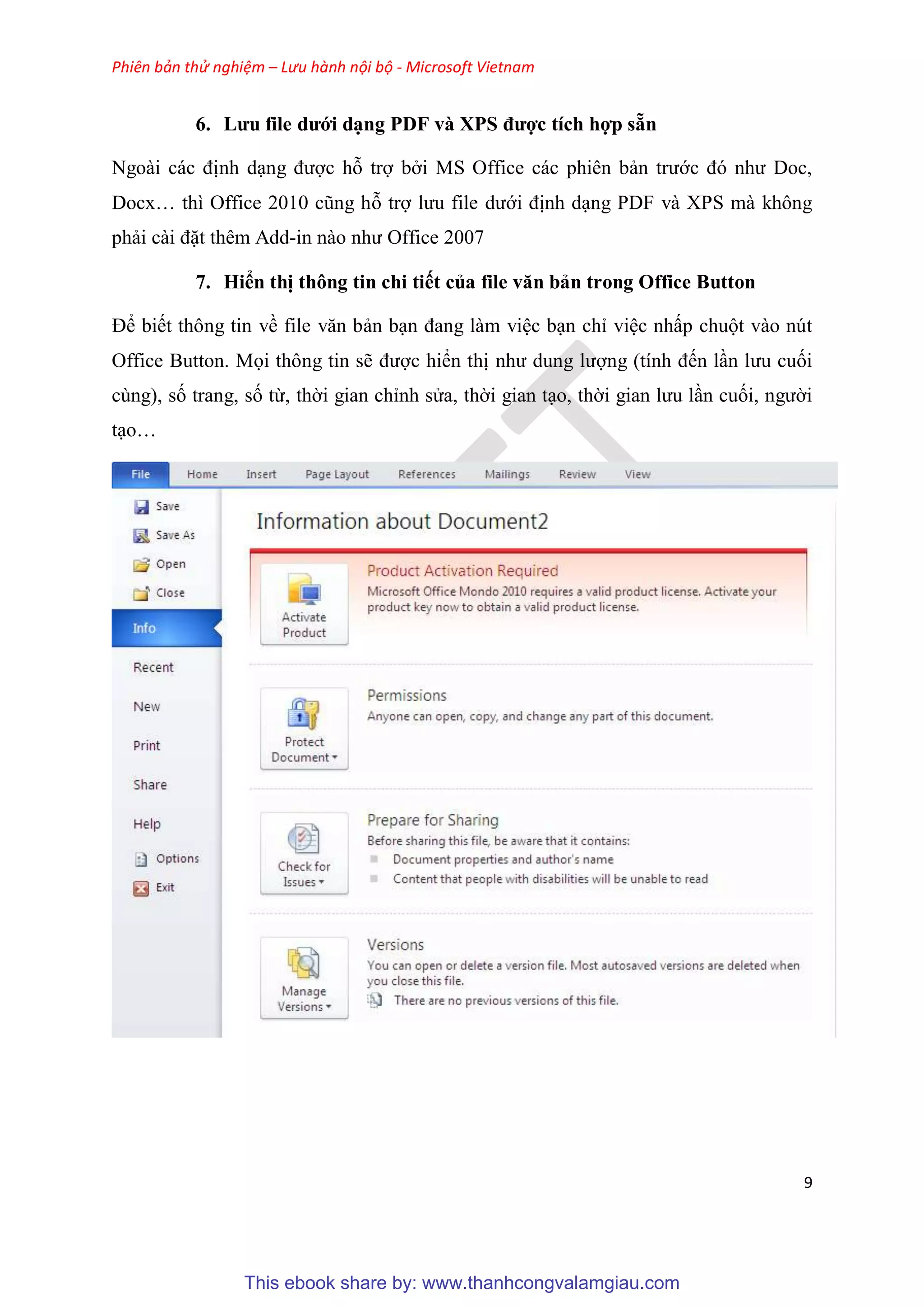 Phiên bản thử nghiệm – Lưu hành nội bộ - Microsoft Vietnam
9
6. Lưu fi e dưới d ng PDF và XPS được tích hợp sẵn
Ngoài các định d ng được hỗ trợ bởi MS Office các phiên bản trước đ như Doc,
Docx thì Office 2010 c ng hỗ trợ lưu file dưới định d ng PDF và XPS mà không
phải cài đặt thêm Add-in nào như Office 2007
7. Hiển thị thông tin chi tiết của fi e văn bản trong Office Button
Để biết thông tin về file văn bản b n đang làm vi c b n ch vi c nhấp chuột vào nút
Office Button. Mọi thông tin sẽ được hiển thị như dung lượng (tính đến l n lưu cuối
cùng), số trang, số từ, thời gian ch nh s a, thời gian t o, thời gian lưu l n cuối, người
t o
This ebook share by: www.thanhcongvalamgiau.com
 