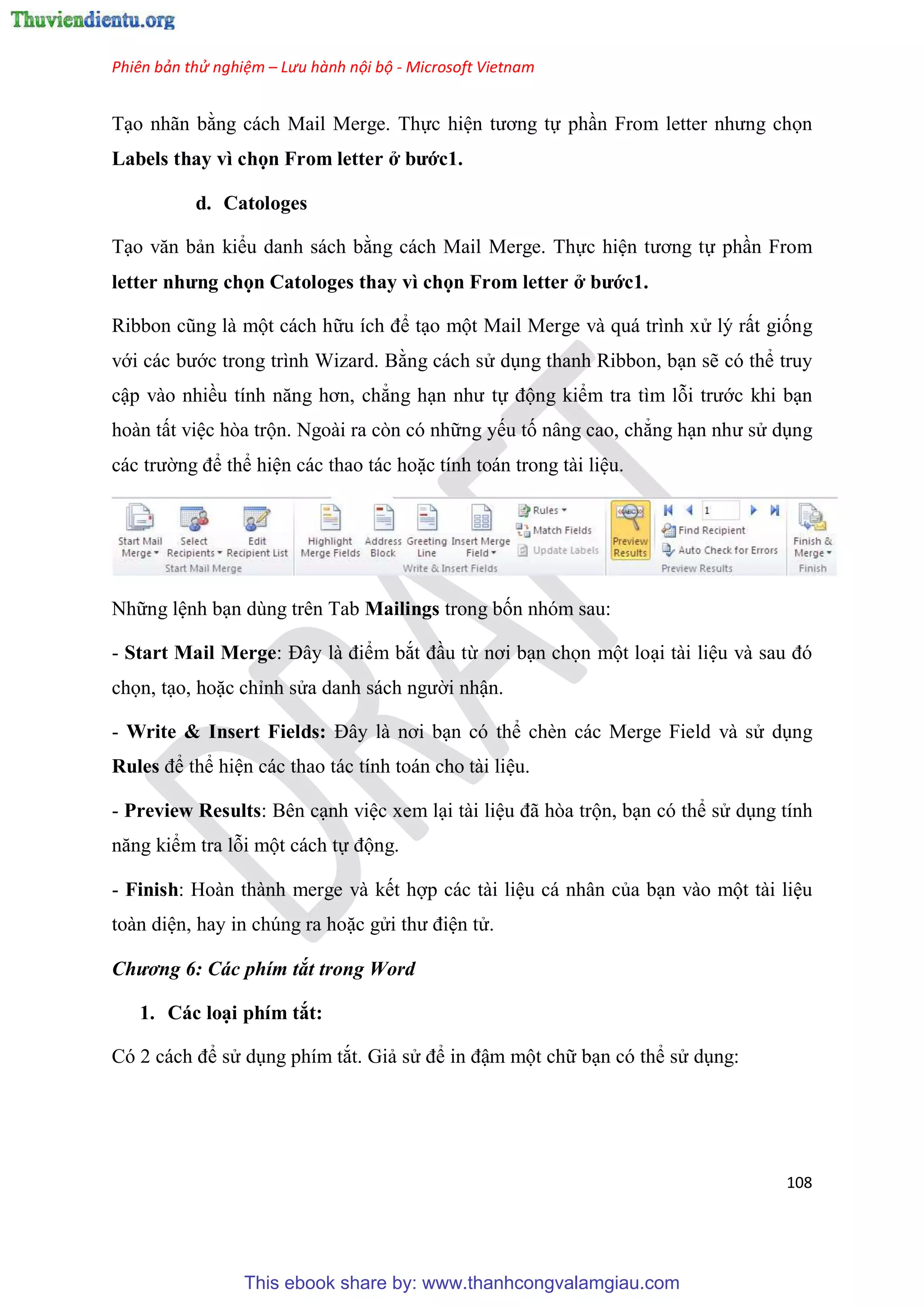 Phiên bản thử nghiệm – Lưu hành nội bộ - Microsoft Vietnam
108
T o nhãn bằng cách Mail Merge. Thực hi n tương tự ph n From letter nhưng chọn
Labels thay vì chọn From letter ở bước1.
d. Catologes
T o văn bản kiểu danh sách bằng cách Mail Merge. Thực hi n tương tự ph n From
etter nhưng chọn Catologes thay vì chọn From letter ở bước1.
Ribbon c ng là một cách hữu ích để t o một Mail Merge và quá trình x lý rất giống
với các bước trong trình Wizard. Bằng cách s d ng thanh Ribbon, b n sẽ có thể truy
cập vào nhiều tính năng hơn, chẳng h n như tự động kiểm tra tìm lỗi trước khi b n
hoàn tất vi c hòa trộn. Ngoài ra còn có những yếu tố nâng cao, chẳng h n như s d ng
các trường để thể hi n các thao tác hoặc tính toán trong tài li u.
Những l nh b n dùng trên Tab Mailings trong bốn nhóm sau:
- Start Mail Merge: Đ y là điểm bắt đ u từ nơi b n chọn một lo i tài li u và sau đ
chọn, t o, hoặc ch nh s a danh sách người nhận.
- Write & Insert Fields: Đ y là nơi b n có thể chèn các Merge Field và s d ng
Rules để thể hi n các thao tác tính toán cho tài li u.
- Preview Results: Bên c nh vi c xem l i tài li u đã h a trộn, b n có thể s d ng tính
năng kiểm tra lỗi một cách tự động.
- Finish: Hoàn thành merge và kết hợp các tài li u cá nhân của b n vào một tài li u
toàn di n, hay in chúng ra hoặc g i thư đi n t .
Chương 6: Các phím tắt trong Word
1. Các lo i phím tắt:
C 2 cách để s d ng phím tắt. Giả s để in đậm một chữ b n có thể s d ng:
This ebook share by: www.thanhcongvalamgiau.com
 