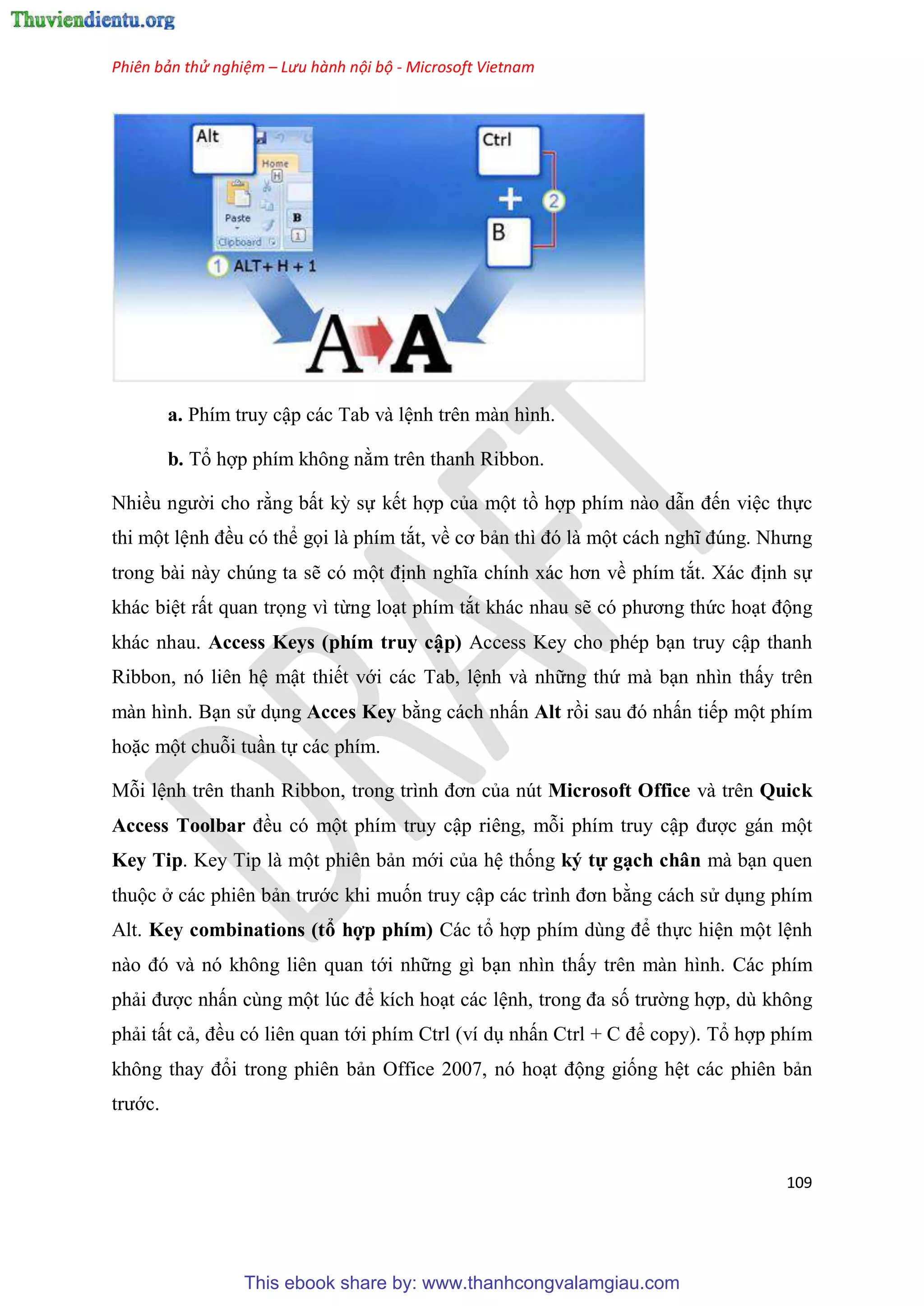 Phiên bản thử nghiệm – Lưu hành nội bộ - Microsoft Vietnam
109
a. Phím truy cập các Tab và l nh trên màn hình.
b. Tổ hợp phím không nằm trên thanh Ribbon.
Nhiều người cho rằng bất kỳ sự kết hợp của một tồ hợp phím nào dẫn đến vi c thực
thi một l nh đều có thể gọi là phím tắt, về cơ bản thì đ là một cách nghĩ đ ng. Nhưng
trong bài này chúng ta sẽ có một định nghĩa chính xác hơn về phím tắt. Xác định sự
khác bi t rất quan trọng vì từng lo t phím tắt khác nhau sẽ c phương thức ho t động
khác nhau. Access Keys (phím truy cập) Access Key cho phép b n truy cập thanh
Ribbon, nó liên h mật thiết với các Tab, l nh và những thứ mà b n nhìn thấy trên
màn hình. B n s d ng Acces Key bằng cách nhấn Alt rồi sau đ nhấn tiếp một phím
hoặc một chuỗi tu n tự các phím.
Mỗi l nh tr n thanh Ribbon, trong trình đơn của nút Microsoft Office và trên Quick
Access Toolbar đều có một phím truy cập riêng, mỗi phím truy cập được gán một
Key Tip. Key Tip là một phiên bản mới của h thống ký tự g ch chân mà b n quen
thuộc ở các phiên bản trước khi muốn truy cập các trình đơn bằng cách s d ng phím
Alt. Key combinations (tổ hợp phím) Các tổ hợp phím d ng để thực hi n một l nh
nào đ và n không li n quan tới những gì b n nhìn thấy trên màn hình. Các phím
phải được nhấn cùng một l c để kích ho t các l nh, trong đa số trường hợp, dù không
phải tất cả, đều có liên quan tới phím Ctrl (ví d nhấn Ctrl + C để copy). Tổ hợp phím
không thay đổi trong phiên bản Office 2007, nó ho t động giống h t các phiên bản
trước.
This ebook share by: www.thanhcongvalamgiau.com
 