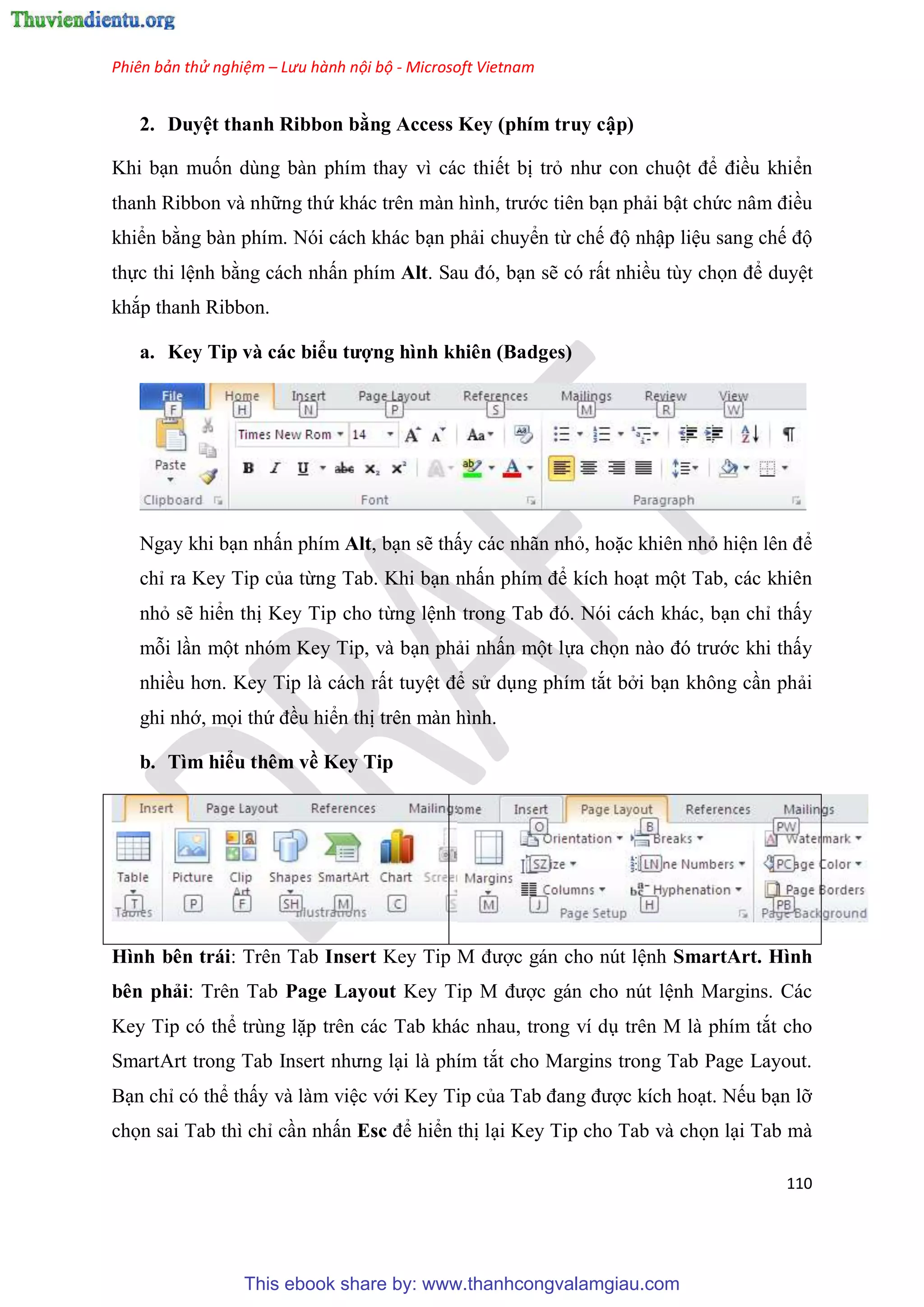 Phiên bản thử nghiệm – Lưu hành nội bộ - Microsoft Vietnam
110
2. Duy t thanh Ribbon bằng Access Key (phím truy cập)
Khi b n muốn dùng bàn phím thay vì các thiết bị trỏ như con chuột để điều khiển
thanh Ribbon và những thứ khác tr n màn hình, trước tiên b n phải bật chức n m điều
khiển bằng bàn phím. Nói cách khác b n phải chuyển từ chế độ nhập li u sang chế độ
thực thi l nh bằng cách nhấn phím Alt. Sau đ , b n sẽ có rất nhiều tùy chọn để duy t
khắp thanh Ribbon.
a. Key Tip và các biểu tượng hình khiên (Badges)
Ngay khi b n nhấn phím Alt, b n sẽ thấy các nhãn nhỏ, hoặc khiên nhỏ hi n l n để
ch ra Key Tip của từng Tab. Khi b n nhấn phím để kích ho t một Tab, các khiên
nhỏ sẽ hiển thị Key Tip cho từng l nh trong Tab đ . N i cách khác, b n ch thấy
mỗi l n một nhóm Key Tip, và b n phải nhấn một lựa chọn nào đ trước khi thấy
nhiều hơn. Key Tip là cách rất tuy t để s d ng phím tắt bởi b n không c n phải
ghi nhớ, mọi thứ đều hiển thị trên màn hình.
b. Tìm hiểu thêm về Key Tip
Hình bên trái: Trên Tab Insert Key Tip M được gán cho nút l nh SmartArt. Hình
bên phải: Trên Tab Page Layout Key Tip M được gán cho nút l nh Margins. Các
Key Tip có thể trùng lặp trên các Tab khác nhau, trong ví d trên M là phím tắt cho
SmartArt trong Tab Insert nhưng l i là phím tắt cho Margins trong Tab Page Layout.
B n ch có thể thấy và làm vi c với Key Tip của Tab đang được kích ho t. Nếu b n lỡ
chọn sai Tab thì ch c n nhấn Esc để hiển thị l i Key Tip cho Tab và chọn l i Tab mà
This ebook share by: www.thanhcongvalamgiau.com
 