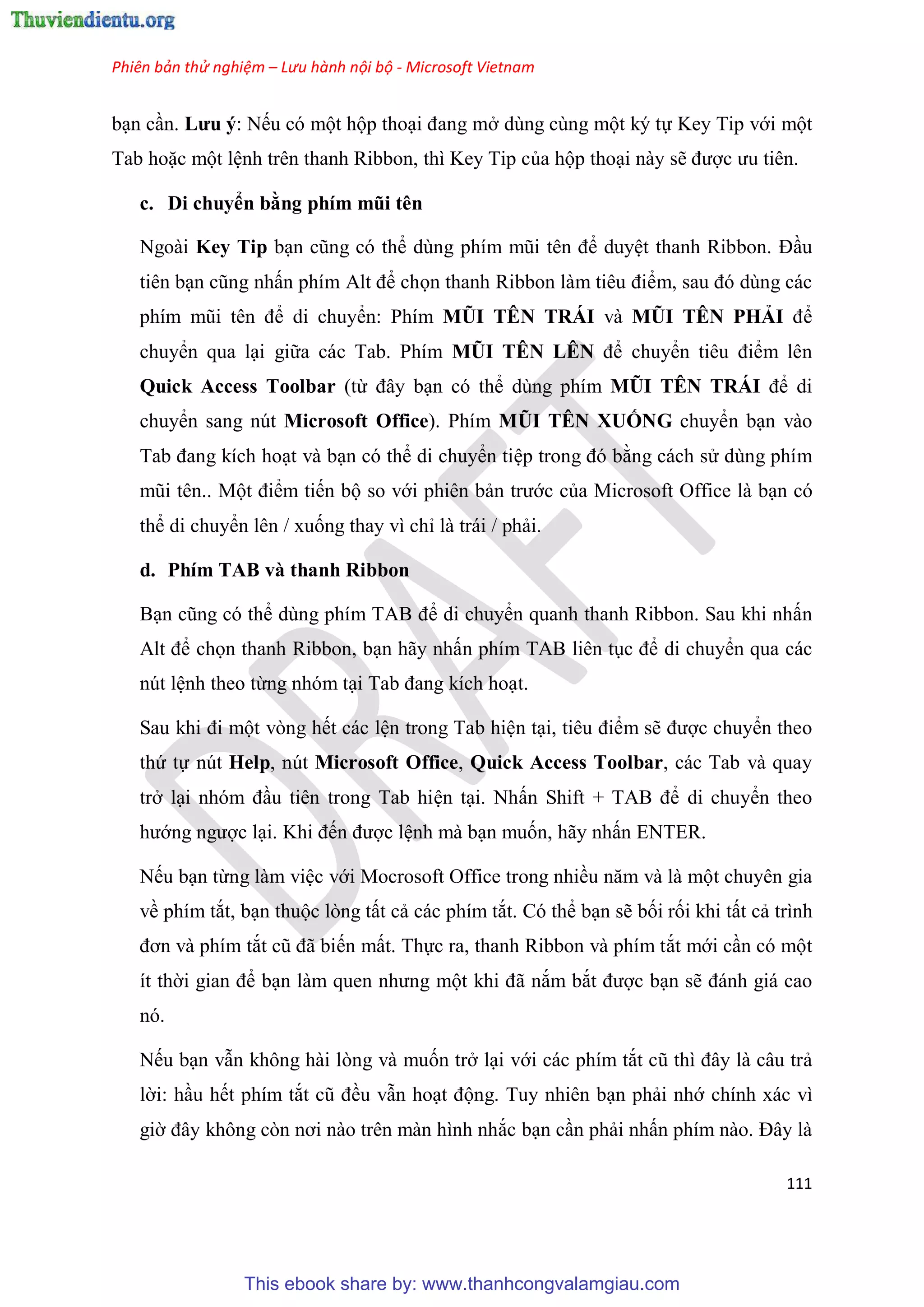 Phiên bản thử nghiệm – Lưu hành nội bộ - Microsoft Vietnam
111
b n c n. Lưu ý: Nếu có một hộp tho i đang mở dùng cùng một ký tự Key Tip với một
Tab hoặc một l nh trên thanh Ribbon, thì Key Tip của hộp tho i này sẽ được ưu ti n.
c. Di chuyển bằng phím mũi t n
Ngoài Key Tip b n c ng c thể d ng phím m i t n để duy t thanh Ribbon. Đ u
tiên b n c ng nhấn phím Alt để chọn thanh Ribbon làm ti u điểm, sau đ d ng các
phím m i t n để di chuyển: Phím MŨI TÊN TRÁI và MŨI TÊN PHẢI để
chuyển qua l i giữa các Tab. Phím MŨI TÊN LÊN để chuyển ti u điểm lên
Quick Access Toolbar (từ đ y b n có thể dùng phím MŨI TÊN TRÁI để di
chuyển sang nút Microsoft Office). Phím MŨI TÊN XUỐNG chuyển b n vào
Tab đang kích ho t và b n có thể di chuyển ti p trong đ bằng cách s dùng phím
m i t n.. Một điểm tiến bộ so với phiên bản trước của Microsoft Office là b n có
thể di chuyển lên / xuống thay vì ch là trái / phải.
d. Phím TAB và thanh Ribbon
B n c ng c thể d ng phím TAB để di chuyển quanh thanh Ribbon. Sau khi nhấn
Alt để chọn thanh Ribbon, b n hãy nhấn phím TAB liên t c để di chuyển qua các
nút l nh theo từng nhóm t i Tab đang kích ho t.
Sau khi đi một vòng hết các l n trong Tab hi n t i, ti u điểm sẽ được chuyển theo
thứ tự nút Help, nút Microsoft Office, Quick Access Toolbar, các Tab và quay
trở l i nh m đ u tiên trong Tab hi n t i. Nhấn Shift + TAB để di chuyển theo
hướng ngược l i. Khi đến được l nh mà b n muốn, hãy nhấn ENTER.
Nếu b n từng làm vi c với Mocrosoft Office trong nhiều năm và là một chuyên gia
về phím tắt, b n thuộc lòng tất cả các phím tắt. Có thể b n sẽ bối rối khi tất cả trình
đơn và phím tắt c đã biến mất. Thực ra, thanh Ribbon và phím tắt mới c n có một
ít thời gian để b n làm quen nhưng một khi đã nắm bắt được b n sẽ đánh giá cao
nó.
Nếu b n vẫn không hài lòng và muốn trở l i với các phím tắt c thì đ y là c u trả
lời: h u hết phím tắt c đều vẫn ho t động. Tuy nhiên b n phải nhớ chính xác vì
giờ đ y không c n nơi nào tr n màn hình nhắc b n c n phải nhấn phím nào. Đ y là
This ebook share by: www.thanhcongvalamgiau.com
 