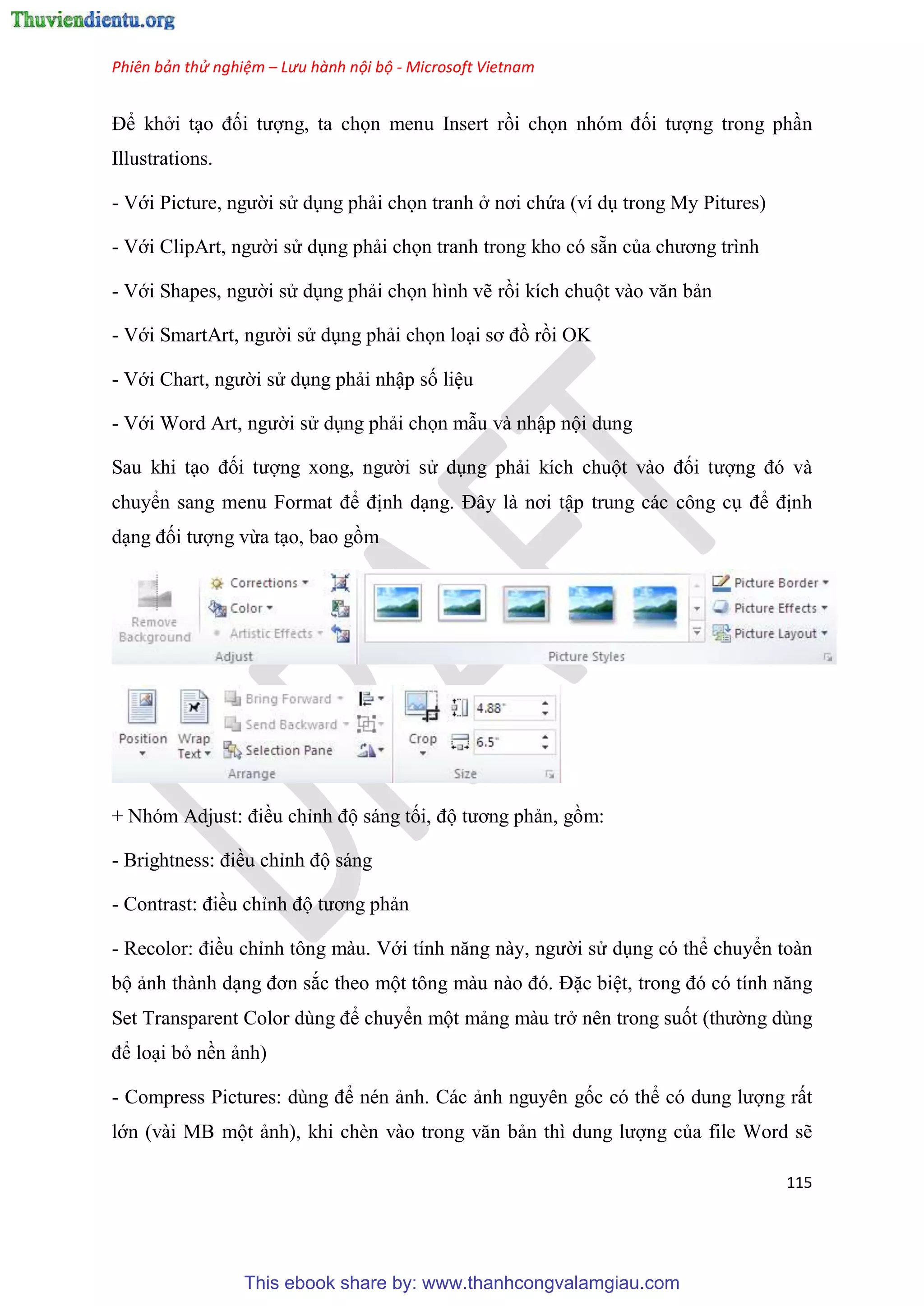 Phiên bản thử nghiệm – Lưu hành nội bộ - Microsoft Vietnam
115
Để khởi t o đối tượng, ta chọn menu Insert rồi chọn nh m đối tượng trong ph n
Illustrations.
- Với Picture, người s d ng phải chọn tranh ở nơi chứa (ví d trong My Pitures)
- Với ClipArt, người s d ng phải chọn tranh trong kho có sẵn của chương trình
- Với Shapes, người s d ng phải chọn hình vẽ rồi kích chuột vào văn bản
- Với SmartArt, người s d ng phải chọn lo i sơ đồ rồi OK
- Với Chart, người s d ng phải nhập số li u
- Với Word Art, người s d ng phải chọn mẫu và nhập nội dung
Sau khi t o đối tượng xong, người s d ng phải kích chuột vào đối tượng đ và
chuyển sang menu Format để định d ng. Đ y là nơi tập trung các công c để định
d ng đối tượng vừa t o, bao gồm
+ Nh m Adjust: điều ch nh độ sáng tối, độ tương phản, gồm:
- Brightness: điều ch nh độ sáng
- Contrast: điều ch nh độ tương phản
- Recolor: điều ch nh tông màu. Với tính năng này, người s d ng có thể chuyển toàn
bộ ảnh thành d ng đơn sắc theo một tông màu nào đ . Đặc bi t, trong đ c tính năng
Set Transparent Color d ng để chuyển một mảng màu trở nên trong suốt (thường dùng
để lo i bỏ nền ảnh)
- Compress Pictures: d ng để nén ảnh. Các ảnh nguyên gốc có thể c dung lượng rất
lớn (vài MB một ảnh), khi chèn vào trong văn bản thì dung lượng của file Word sẽ
This ebook share by: www.thanhcongvalamgiau.com
 