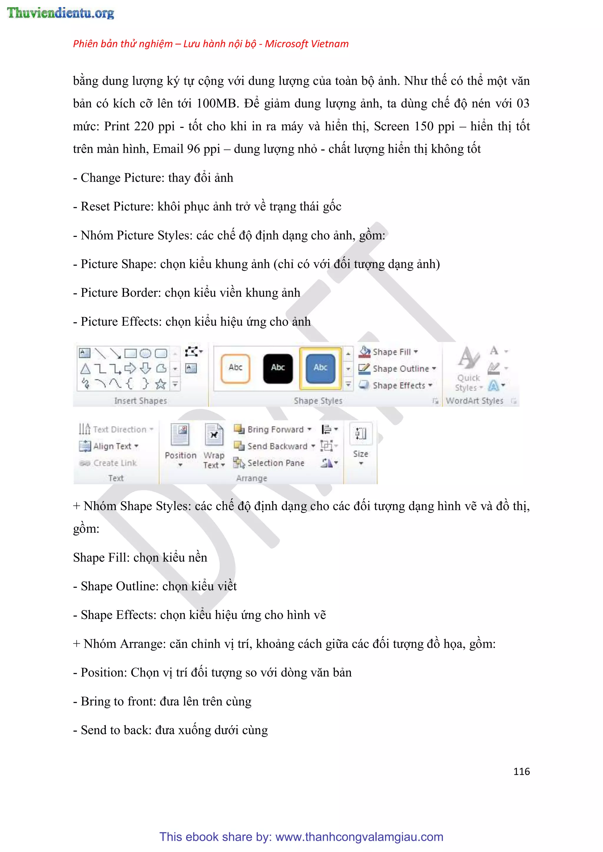 Phiên bản thử nghiệm – Lưu hành nội bộ - Microsoft Vietnam
116
bằng dung lượng ký tự cộng với dung lượng của toàn bộ ảnh. Như thế có thể một văn
bản có kích cỡ lên tới 100MB. Để giảm dung lượng ảnh, ta dùng chế độ nén với 03
mức: Print 220 ppi - tốt cho khi in ra máy và hiển thị, Screen 150 ppi – hiển thị tốt
trên màn hình, Email 96 ppi – dung lượng nhỏ - chất lượng hiển thị không tốt
- Change Picture: thay đổi ảnh
- Reset Picture: khôi ph c ảnh trở về tr ng thái gốc
- Nhóm Picture Styles: các chế độ định d ng cho ảnh, gồm:
- Picture Shape: chọn kiểu khung ảnh (ch có với đối tượng d ng ảnh)
- Picture Border: chọn kiểu viền khung ảnh
- Picture Effects: chọn kiểu hi u ứng cho ảnh
+ Nhóm Shape Styles: các chế độ định d ng cho các đối tượng d ng hình vẽ và đồ thị,
gồm:
Shape Fill: chọn kiểu nền
- Shape Outline: chọn kiểu viềt
- Shape Effects: chọn kiểu hi u ứng cho hình vẽ
+ Nh m Arrange: căn ch nh vị trí, khoảng cách giữa các đối tượng đồ họa, gồm:
- Position: Chọn vị trí đối tượng so với d ng văn bản
- Bring to front: đưa l n tr n c ng
- Send to back: đưa xuống dưới cùng
This ebook share by: www.thanhcongvalamgiau.com
 