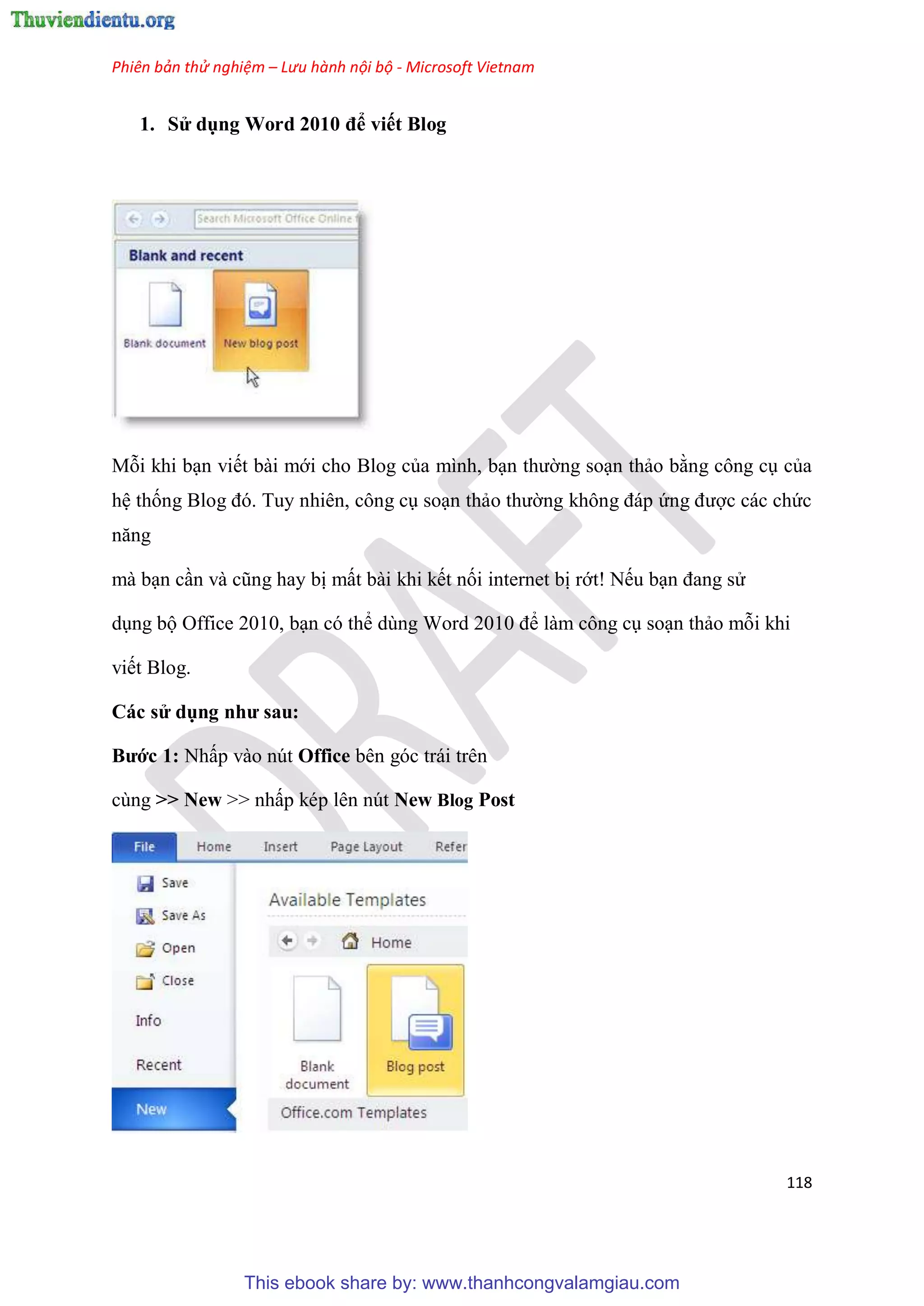 Phiên bản thử nghiệm – Lưu hành nội bộ - Microsoft Vietnam
118
1. S dụng Word 2010 để viết Blog
Mỗi khi b n viết bài mới cho Blog của mình, b n thường so n thảo bằng công c của
h thống Blog đ . Tuy nhi n, công c so n thảo thường không đáp ứng được các chức
năng
mà b n c n và c ng hay bị mất bài khi kết nối internet bị rớt! Nếu b n đang s
d ng bộ Office 2010, b n c thể d ng Word 2010 để làm công c so n thảo mỗi khi
viết Blog.
Các s dụng như sau
Bước 1 Nhấp vào n t Office bên góc trái trên
cùng >> New >> nhấp k p l n n t New Blog Post
This ebook share by: www.thanhcongvalamgiau.com
 