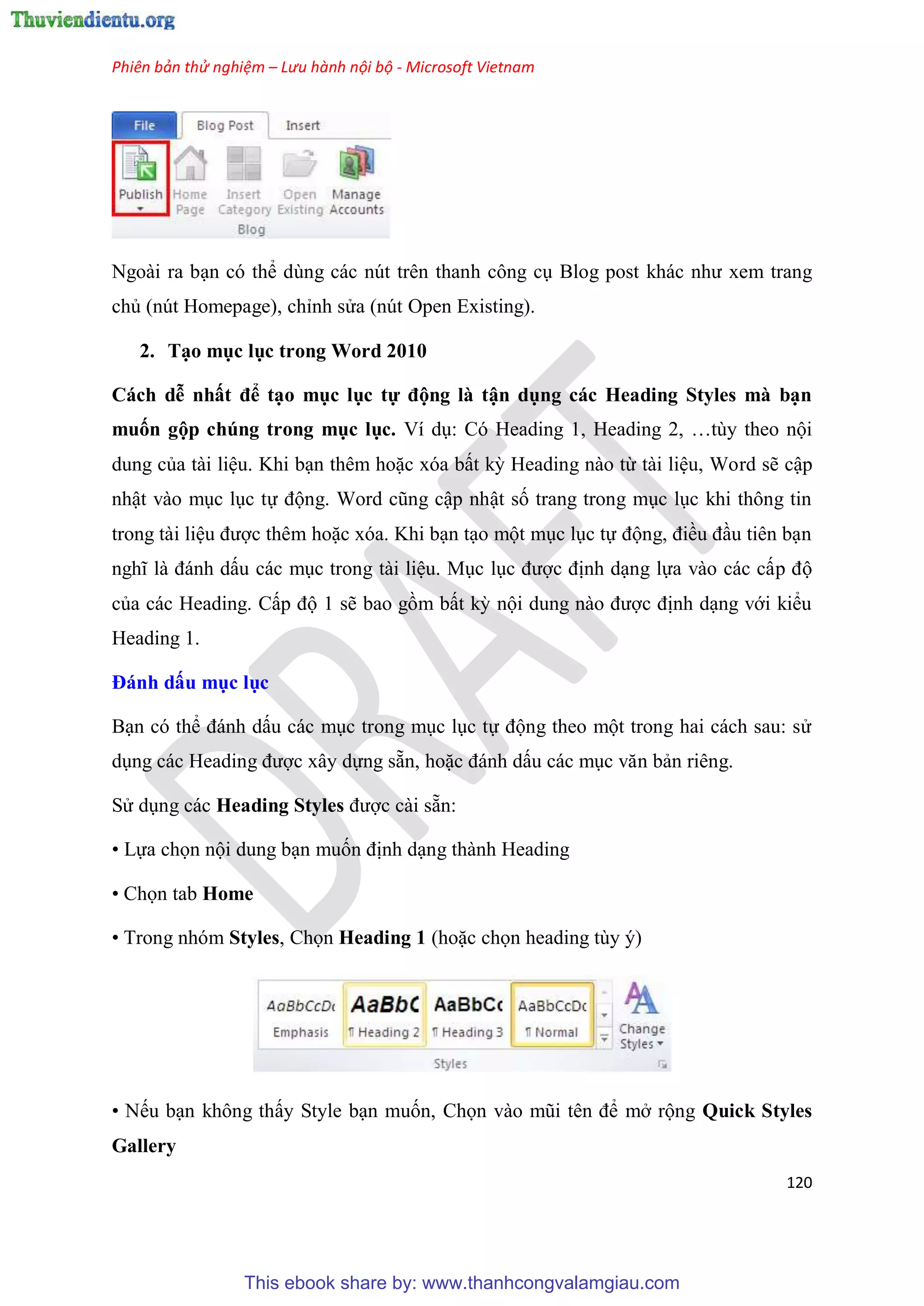 Phiên bản thử nghiệm – Lưu hành nội bộ - Microsoft Vietnam
120
Ngoài ra b n c thể d ng các n t tr n thanh công c Blog post khác như xem trang
chủ (n t Homepage), ch nh s a (n t Open Existing).
2. T o mục lục trong Word 2010
Cách dễ nhất để t o mục ục tự động à tận dụng các Heading Sty es mà b n
muốn gộp chúng trong mục ục. Ví d : C Heading 1, Heading 2, t y theo nội
dung của tài li u. Khi b n th m hoặc x a bất kỳ Heading nào từ tài li u, Word sẽ cập
nhật vào m c l c tự động. Word c ng cập nhật số trang trong m c l c khi thông tin
trong tài li u được th m hoặc x a. Khi b n t o một m c l c tự động, điều đ u ti n b n
nghĩ là đánh dấu các m c trong tài li u. M c l c được định d ng lựa vào các cấp độ
của các Heading. Cấp độ 1 sẽ bao gồm bất kỳ nội dung nào được định d ng với kiểu
Heading 1.
Đánh dấu mục ục
B n c thể đánh dấu các m c trong m c l c tự động theo một trong hai cách sau: s
d ng các Heading được x y dựng sẵn, hoặc đánh dấu các m c văn bản ri ng.
S d ng các Heading Styles được cài sẵn:
• Lựa chọn nội dung b n muốn định d ng thành Heading
• Chọn tab Home
• Trong nh m Styles, Chọn Heading 1 (hoặc chọn heading t y )
• Nếu b n không thấy Style b n muốn, Chọn vào m i t n để mở rộng Quick Styles
Gallery
This ebook share by: www.thanhcongvalamgiau.com
 
