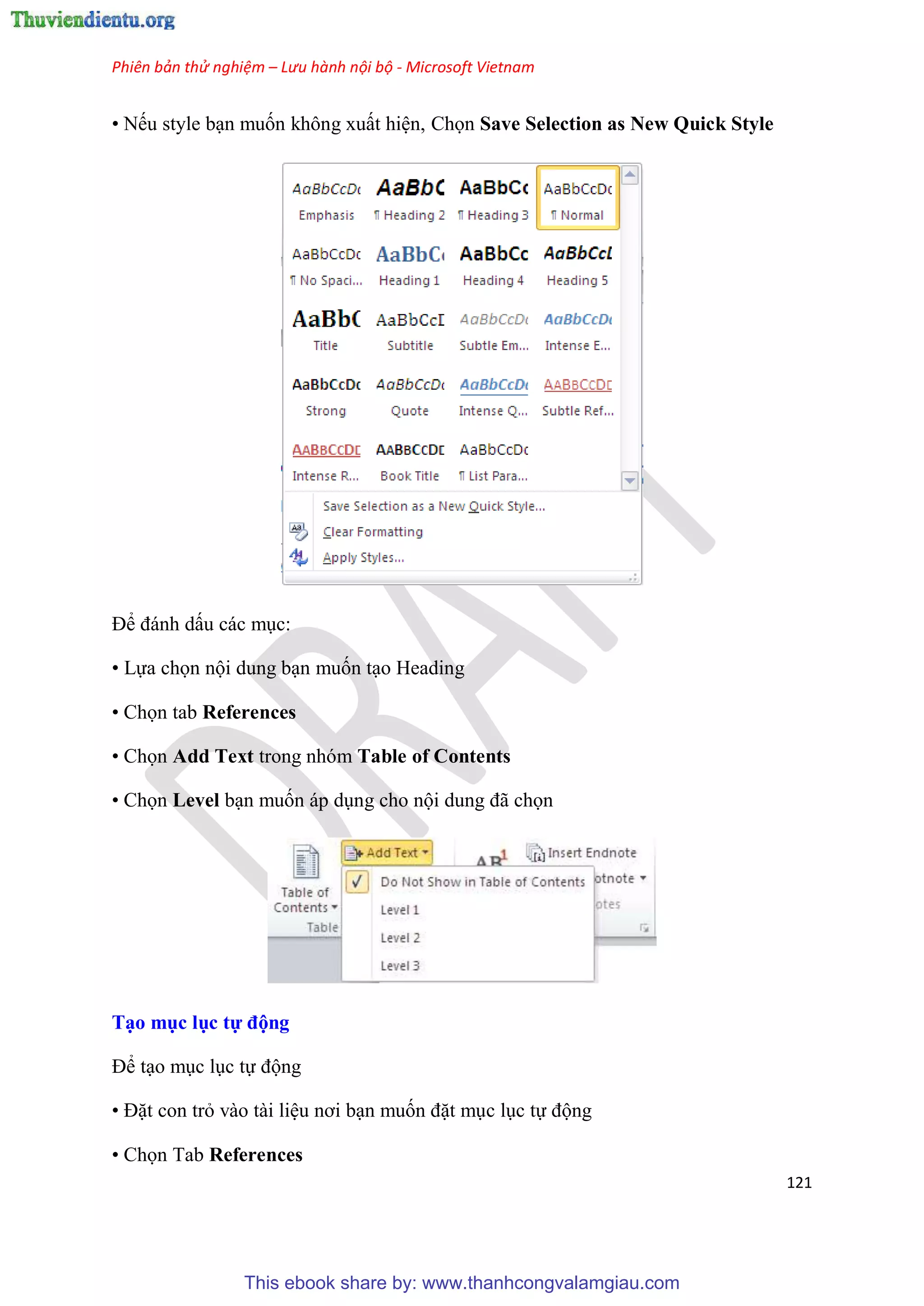 Phiên bản thử nghiệm – Lưu hành nội bộ - Microsoft Vietnam
121
• Nếu style b n muốn không xuất hi n, Chọn Save Selection as New Quick Style
Để đánh dấu các m c:
• Lựa chọn nội dung b n muốn t o Heading
• Chọn tab References
• Chọn Add Text trong nhóm Table of Contents
• Chọn Level b n muốn áp d ng cho nội dung đã chọn
T o mục ục tự động
Để t o m c l c tự động
• Đặt con trỏ vào tài li u nơi b n muốn đặt m c l c tự động
• Chọn Tab References
This ebook share by: www.thanhcongvalamgiau.com
 