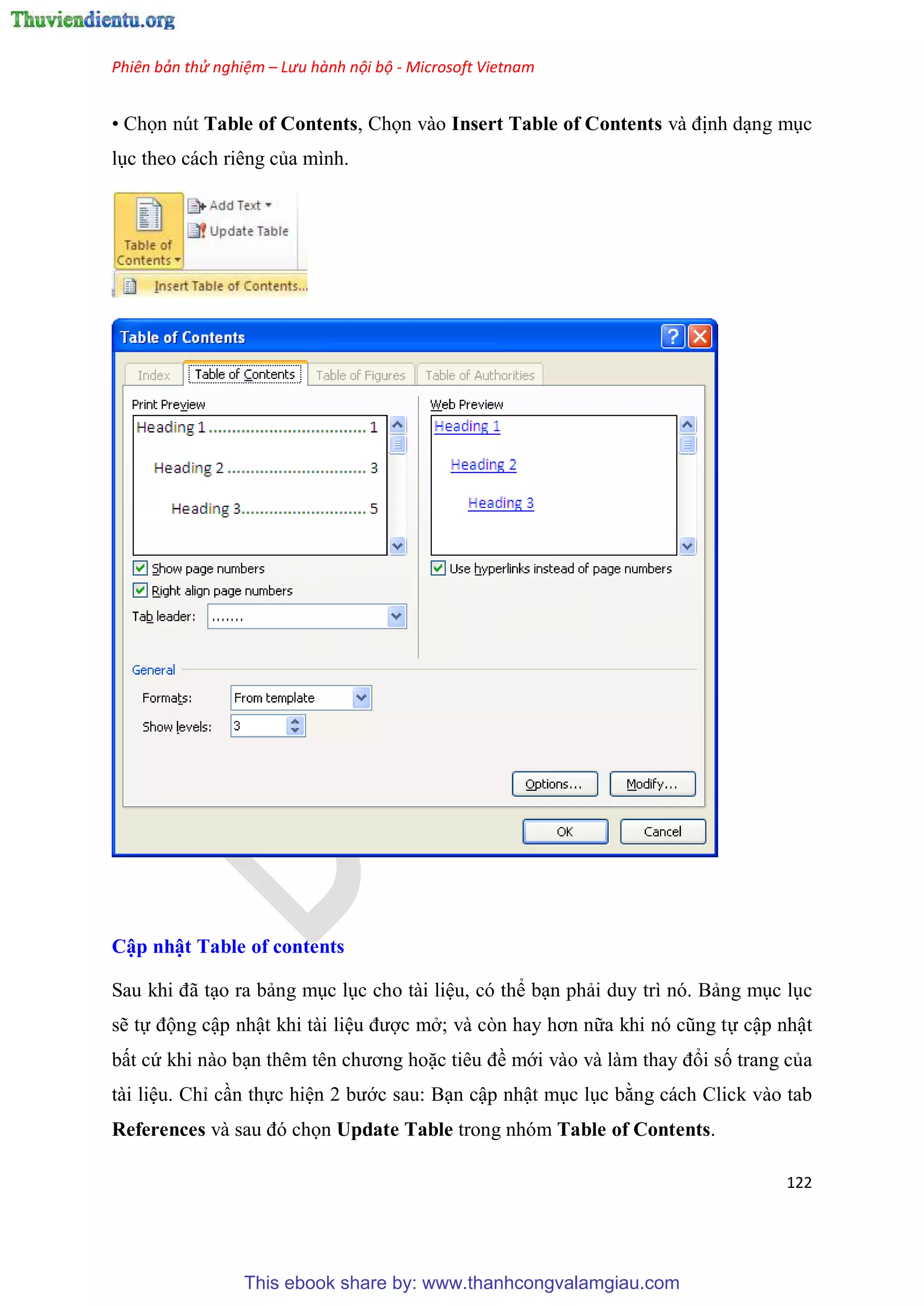Phiên bản thử nghiệm – Lưu hành nội bộ - Microsoft Vietnam
122
• Chọn nút Table of Contents, Chọn vào Insert Table of Contents và định d ng m c
l c theo cách ri ng của mình.
Cập nhật Tab e of contents
Sau khi đã t o ra bảng m c l c cho tài li u, có thể b n phải duy trì nó. Bảng m c l c
sẽ tự động cập nhật khi tài li u được mở; và c n hay hơn nữa khi n c ng tự cập nhật
bất cứ khi nào b n th m t n chương hoặc ti u đề mới vào và làm thay đổi số trang của
tài li u. Ch c n thực hi n 2 bước sau: B n cập nhật m c l c bằng cách Click vào tab
References và sau đ chọn Update Table trong nhóm Table of Contents.
This ebook share by: www.thanhcongvalamgiau.com
 