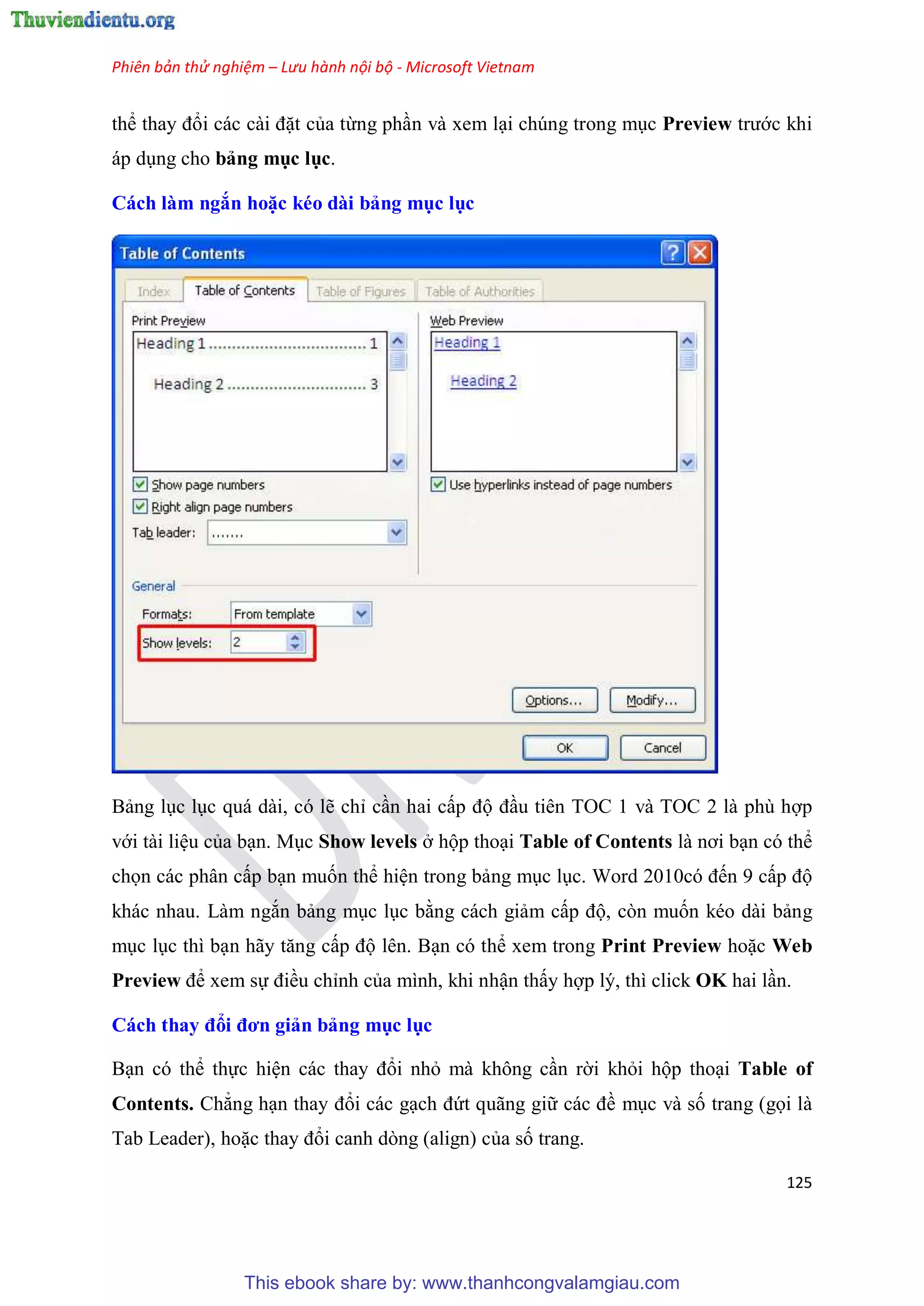 Phiên bản thử nghiệm – Lưu hành nội bộ - Microsoft Vietnam
125
thể thay đổi các cài đặt của từng ph n và xem l i chúng trong m c Preview trước khi
áp d ng cho bảng mục lục.
Cách làm ngắn hoặc kéo dài bảng mục ục
Bảng l c l c quá dài, có lẽ ch c n hai cấp độ đ u tiên TOC 1 và TOC 2 là phù hợp
với tài li u của b n. M c Show levels ở hộp tho i Table of Contents là nơi b n có thể
chọn các phân cấp b n muốn thể hi n trong bảng m c l c. Word 2010c đến 9 cấp độ
khác nhau. Làm ngắn bảng m c l c bằng cách giảm cấp độ, còn muốn kéo dài bảng
m c l c thì b n hãy tăng cấp độ lên. B n có thể xem trong Print Preview hoặc Web
Preview để xem sự điều ch nh của mình, khi nhận thấy hợp lý, thì click OK hai l n.
Cách thay đổi đơn giản bảng mục ục
B n có thể thực hi n các thay đổi nhỏ mà không c n rời khỏi hộp tho i Table of
Contents. Chẳng h n thay đổi các g ch đứt quãng giữ các đề m c và số trang (gọi là
Tab Leader), hoặc thay đổi canh dòng (align) của số trang.
This ebook share by: www.thanhcongvalamgiau.com
 
