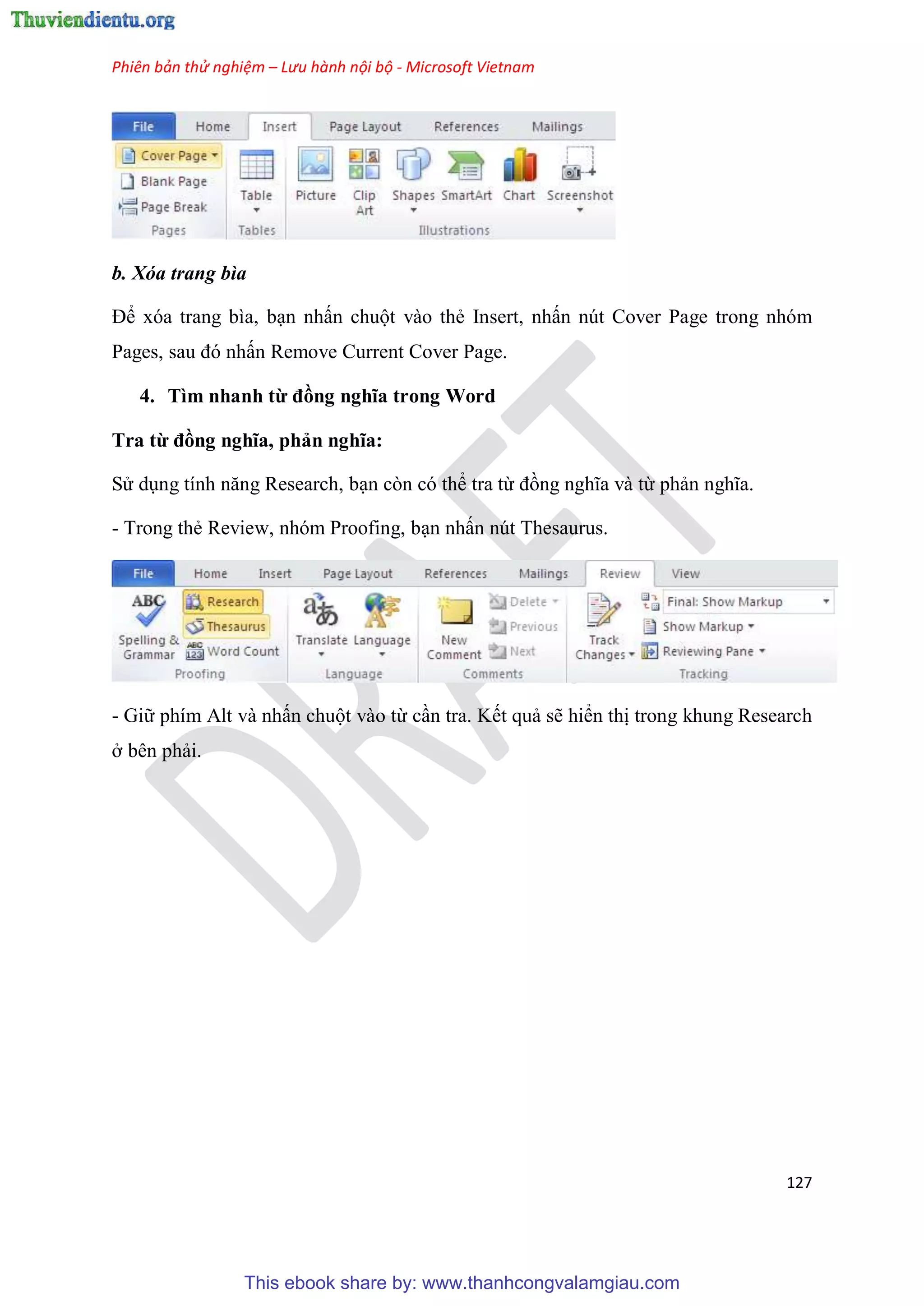 Phiên bản thử nghiệm – Lưu hành nội bộ - Microsoft Vietnam
127
b. Xóa trang bìa
Để xóa trang bìa, b n nhấn chuột vào thẻ Insert, nhấn nút Cover Page trong nhóm
Pages, sau đ nhấn Remove Current Cover Page.
4. Tìm nhanh từ đồng nghĩa trong Word
Tra từ đồng nghĩa, phản nghĩa
S d ng tính năng Research, b n còn có thể tra từ đồng nghĩa và từ phản nghĩa.
- Trong thẻ Review, nhóm Proofing, b n nhấn nút Thesaurus.
- Giữ phím Alt và nhấn chuột vào từ c n tra. Kết quả sẽ hiển thị trong khung Research
ở bên phải.
This ebook share by: www.thanhcongvalamgiau.com
 